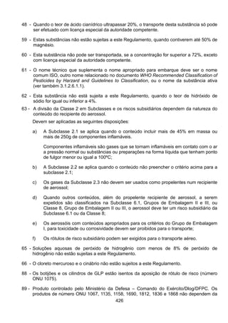 426
48 - Quando o teor de ácido cianídrico ultrapassar 20%, o transporte desta substância só pode
ser efetuado com licença especial da autoridade competente.
59 - Estas substâncias não estão sujeitas a este Regulamento, quando contiverem até 50% de
magnésio.
60 - Esta substância não pode ser transportada, se a concentração for superior a 72%, exceto
com licença especial da autoridade competente.
61 - O nome técnico que suplementa o nome apropriado para embarque deve ser o nome
comum ISO, outro nome relacionado no documento WHO Recommended Classification of
Pesticides by Harzard and Guidelines to Classification, ou o nome da substância ativa
(ver também 3.1.2.6.1.1).
62 - Esta substância não está sujeita a este Regulamento, quando o teor de hidróxido de
sódio for igual ou inferior a 4%.
63 - A divisão da Classe 2 em Subclasses e os riscos subsidiários dependem da natureza do
conteúdo do recipiente do aerossol.
Devem ser aplicadas as seguintes disposições:
a) A Subclasse 2.1 se aplica quando o conteúdo incluir mais de 45% em massa ou
mais de 250g de componentes inflamáveis.
Componentes inflamáveis são gases que se tornam inflamáveis em contato com o ar
a pressão normal ou substâncias ou preparações na forma líquida que tenham ponto
de fulgor menor ou igual a 100ºC;
b) A Subclasse 2.2 se aplica quando o conteúdo não preencher o critério acima para a
subclasse 2.1;
c) Os gases da Subclasse 2.3 não devem ser usados como propelentes num recipiente
de aerossol;
d) Quando outros conteúdos, além do propelente recipiente de aerossol, a serem
expelidos são classificados na Subclasse 6.1, Grupos de Embalagem II e III, ou
Classe 8, Grupo de Embalagem II ou III, o aerossol deve ter um risco subsidiário da
Subclasse 6.1 ou da Classe 8;
e) Os aerossóis com conteúdos apropriados para os critérios do Grupo de Embalagem
I, para toxicidade ou corrosividade devem ser proibidos para o transporte;
f) Os rótulos de risco subsidiário podem ser exigidos para o transporte aéreo.
65 - Soluções aquosas de peróxido de hidrogênio com menos de 8% de peróxido de
hidrogênio não estão sujeitas a este Regulamento.
66 - O cloreto mercuroso e o cinábrio não estão sujeitos a este Regulamento.
88 - Os botijões e os cilindros de GLP estão isentos da aposição de rótulo de risco (número
ONU 1075).
89 - Produto controlado pelo Ministério da Defesa – Comando do Exército/Dlog/DFPC. Os
produtos de número ONU 1067, 1135, 1158, 1690, 1812, 1836 e 1868 não dependem da
 