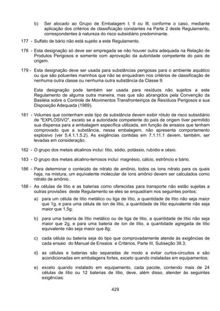 429
b) Ser alocado ao Grupo de Embalagem I, II ou Ill, conforme o caso, mediante
aplicação dos critérios de classificação constantes na Parte 2 deste Regulamento,
correspondentes à natureza do risco subsidiário predominante.
177 - Sulfato de bário não está sujeito a este Regulamento.
178 - Esta designação só deve ser empregada se não houver outra adequada na Relação de
Produtos Perigosos e somente com aprovação da autoridade competente do país de
origem.
179 - Esta designação deve ser usada para substâncias perigosas para o ambiente aquático
ou que são poluentes marinhos que não se enquadram nos critérios de classificação de
nenhuma outra classe ou nenhuma outra substância da Classe 9.
Esta designação pode também ser usada para resíduos não sujeitos a este
Regulamento de alguma outra maneira, mas que são abrangidos pela Convenção da
Basiléia sobre o Controle de Movimentos Transfronteiriços de Resíduos Perigosos e sua
Disposição Adequada (1989).
181 - Volumes que contenham este tipo de substância devem exibir rótulo de risco subsidiário
de "EXPLOSIVO", exceto se a autoridade competente do país de origem tiver permitido
sua dispensa para a embalagem específica utilizada, em função de ensaios que tenham
comprovado que a substância, nessa embalagem, não apresenta comportamento
explosivo (ver 5.4.1.1.5.2). As exigências contidas em 7.1.11.1 devem, também, ser
levadas em consideração.
182 - O grupo dos metais alcalinos inclui: lítio, sódio, potássio, rubídio e césio.
183 - O grupo dos metais alcalino-terrosos inclui: magnésio, cálcio, estrôncio e bário.
186 - Para determinar o conteúdo de nitrato de amônio, todos os íons nitrato para os quais
haja, na mistura, um equivalente molecular de íons amônio devem ser calculados como
nitrato de amônio.
188 - As células de lítio e as baterias como oferecidas para transporte não estão sujeitas a
outras provisões deste Regulamento se eles se enquadram nos seguintes pontos:
a) para um célula de lítio metálico ou liga de lítio, a quantidade de lítio não seja maior
que 1g, e para uma célula de íon de lítio, a quantidade de lítio equivalente não seja
maior que 1,5g;
b) para uma bateria de lítio metálico ou de liga de lítio, a quantidade de lítio não seja
maior que 2g, e para uma bateria de íon de lítio, a quantidade agregada de lítio
equivalente não seja maior que 8g;
c) cada célula ou bateria seja do tipo que comprovadamente atende às exigências de
cada ensaio do Manual de Ensaios e Critérios, Parte III, Subseção 38.3;
d) as células e baterias são separadas de modo a evitar curtos-circuitos e são
acondicionadas em embalagens fortes, exceto quando instaladas em equipamentos;
e) exceto quando instalado em equipamento, cada pacote, contendo mais de 24
células de lítio ou 12 baterias de lítio, deve, além disso, atender às seguintes
exigências:
 