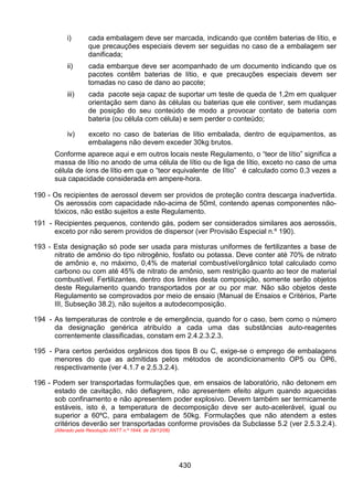 430
i) cada embalagem deve ser marcada, indicando que contêm baterias de lítio, e
que precauções especiais devem ser seguidas no caso de a embalagem ser
danificada;
ii) cada embarque deve ser acompanhado de um documento indicando que os
pacotes contêm baterias de lítio, e que precauções especiais devem ser
tomadas no caso de dano ao pacote;
iii) cada pacote seja capaz de suportar um teste de queda de 1,2m em qualquer
orientação sem dano às células ou baterias que ele contiver, sem mudanças
de posição do seu conteúdo de modo a provocar contato de bateria com
bateria (ou célula com célula) e sem perder o conteúdo;
iv) exceto no caso de baterias de lítio embalada, dentro de equipamentos, as
embalagens não devem exceder 30kg brutos.
Conforme aparece aqui e em outros locais neste Regulamento, o “teor de lítio” significa a
massa de lítio no anodo de uma célula de lítio ou de liga de lítio, exceto no caso de uma
célula de íons de lítio em que o “teor equivalente de lítio” é calculado como 0,3 vezes a
sua capacidade considerada em ampere-hora.
190 - Os recipientes de aerossol devem ser providos de proteção contra descarga inadvertida.
Os aerossóis com capacidade não-acima de 50ml, contendo apenas componentes não-
tóxicos, não estão sujeitos a este Regulamento.
191 - Recipientes pequenos, contendo gás, podem ser considerados similares aos aerossóis,
exceto por não serem providos de dispersor (ver Provisão Especial n.º 190).
193 - Esta designação só pode ser usada para misturas uniformes de fertilizantes a base de
nitrato de amônio do tipo nitrogênio, fosfato ou potassa. Deve conter até 70% de nitrato
de amônio e, no máximo, 0,4% de material combustível/orgânico total calculado como
carbono ou com até 45% de nitrato de amônio, sem restrição quanto ao teor de material
combustível. Fertilizantes, dentro dos limites desta composição, somente serão objetos
deste Regulamento quando transportados por ar ou por mar. Não são objetos deste
Regulamento se comprovados por meio de ensaio (Manual de Ensaios e Critérios, Parte
III, Subseção 38.2), não sujeitos a autodecomposição.
194 - As temperaturas de controle e de emergência, quando for o caso, bem como o número
da designação genérica atribuído a cada uma das substâncias auto-reagentes
correntemente classificadas, constam em 2.4.2.3.2.3.
195 - Para certos peróxidos orgânicos dos tipos B ou C, exige-se o emprego de embalagens
menores do que as admitidas pelos métodos de acondicionamento OP5 ou OP6,
respectivamente (ver 4.1.7 e 2.5.3.2.4).
196 - Podem ser transportadas formulações que, em ensaios de laboratório, não detonem em
estado de cavitação, não deflagrem, não apresentem efeito algum quando aquecidas
sob confinamento e não apresentem poder explosivo. Devem também ser termicamente
estáveis, isto é, a temperatura de decomposição deve ser auto-acelerável, igual ou
superior a 60ºC, para embalagem de 50kg. Formulações que não atendem a estes
critérios deverão ser transportadas conforme provisões da Subclasse 5.2 (ver 2.5.3.2.4).
(Alterado pela Resolução ANTT n.º 1644, de 29/12/06)
 
