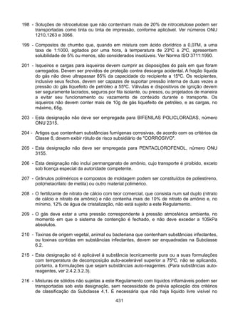 431
198 - Soluções de nitrocelulose que não contenham mais de 20% de nitrocelulose podem ser
transportadas como tinta ou tinta de impressão, conforme aplicável. Ver números ONU
1210,1263 e 3066.
199 - Compostos de chumbo que, quando em mistura com ácido clorídrico a 0,07M, a uma
taxa de 1:1000, agitados por uma hora, à temperatura de 23ºC ± 2ºC, apresentem
solubilidade de 5% ou menos, são considerados insolúveis. Ver Norma ISO 3711:1990.
201 - Isqueiros e cargas para isqueiros devem cumprir as disposições do país em que foram
carregados. Devem ser providos de proteção contra descarga acidental. A fração líquida
do gás não deve ultrapassar 85% da capacidade do recipiente a 15ºC. Os recipientes,
inclusive seus fechos, devem ser capazes de suportar pressão interna de duas vezes a
pressão do gás liquefeito de petróleo a 55ºC. Válvulas e dispositivos de ignição devem
ser seguramente lacrados, seguros por fita isolante, ou presos, ou projetados de maneira
a evitar seu funcionamento ou vazamento de conteúdo durante o transporte. Os
isqueiros não devem conter mais de 10g de gás liquefeito de petróleo, e as cargas, no
máximo, 65g.
203 - Esta designação não deve ser empregada para BIFENILAS POLICLORADAS, número
ONU 2315.
204 - Artigos que contenham substâncias fumígenas corrosivas, de acordo com os critérios da
Classe 8, devem exibir rótulo de risco subsidiário de "CORROSIVO".
205 - Esta designação não deve ser empregada para PENTACLOROFENOL, número ONU
3155.
206 - Esta designação não inclui permanganato de amônio, cujo transporte é proibido, exceto
sob licença especial da autoridade competente.
207 - Grânulos poliméricos e compostos de moldagem podem ser constituídos de poliestireno,
poli(metacrilato de metila) ou outro material polimérico.
208 - O fertilizante de nitrato de cálcio com teor comercial, que consista num sal duplo (nitrato
de cálcio e nitrato de amônio) e não contenha mais de 10% de nitrato de amônio e, no
mínimo, 12% de água de cristalização, não está sujeito a este Regulamento.
209 - O gás deve estar a uma pressão correspondente à pressão atmosférica ambiente, no
momento em que o sistema de contenção é fechado, e não deve exceder a 105kPa
absolutos.
210 - Toxinas de origem vegetal, animal ou bacteriana que contenham substâncias infectantes,
ou toxinas contidas em substâncias infectantes, devem ser enquadradas na Subclasse
6.2.
215 - Esta designação só é aplicável à substância tecnicamente pura ou a suas formulações
com temperatura de decomposição auto-acelerável superior a 75ºC, não se aplicando,
portanto, a formulações que sejam substâncias auto-reagentes. (Para substâncias auto-
reagentes, ver 2.4.2.3.2.3).
216 - Misturas de sólidos não sujeitas a este Regulamento com líquidos inflamáveis podem ser
transportadas sob esta designação, sem necessidade de prévia aplicação dos critérios
de classificação da Subclasse 4.1. É necessária que não haja líquido livre visível no
 