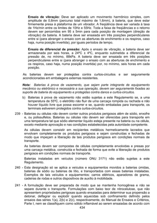 434
Ensaio de vibração: Deve ser aplicado um movimento harmônico simples, com
amplitude de 0,8mm (percurso total máximo de 1,6mm), à bateria, que deve estar
firmemente presa à plataforma de um vibrador. A freqüência deve ser variada à taxa
de 1Hz/min entre os limites de 10Hz e 55Hz. Toda a faixa de freqüências e o retorno
devem ser percorridos em 95 ± 5min para cada posição de montagem (direção de
vibração) da bateria. A bateria deve ser ensaiada em três posições perpendiculares
entre si (para abranger o ensaio com as aberturas de enchimento e os respiros, caso
haja, numa posição invertida), por iguais períodos de tempo.
Ensaio de diferencial de pressão: Após o ensaio de vibração, a bateria deve ser
armazenada por seis horas, a 24ºC ± 4ºC, enquanto submetida a diferencial de
pressão de, no mínimo, 88kPa. A bateria deve ser ensaiada em três posições
perpendiculares entre si (para abranger o ensaio com as aberturas de enchimento e
os respiros, caso haja, numa posição invertida) por, no mínimo, seis horas em cada
posição.
As baterias devem ser protegidas contra curtos-circuitos e ser seguramente
acondicionadas em embalagens externas resistentes.
Nota: Baterias à prova de vazamento, que sejam parte integrante de equipamento
mecânico ou eletrônico e necessária a sua operação, devem ser seguramente fixadas ao
suporte de bateria do equipamento e protegidas contra danos e curtos-circuitos.
b) Baterias à prova de vazamento não estão sujeitas a este Regulamento se, a uma
temperatura de 55ºC, o eletrólito não fluir de uma carcaça rompida ou rachada e não
houver líquido livre que possa escorrer e se, quando embaladas para transporte, os
terminais estiverem protegidos contra curtos-circuitos.
239 - Baterias ou células não devem conter outros produtos perigosos além de sódio, enxofre
e, ou polissulfetos. Baterias ou células não devem ser oferecidas para transporte em
uma temperatura tal que sódio elementar líquido esteja presente na bateria ou na célula,
exceto mediante aprovação e nas condições estabelecidas pela autoridade competente.
As células devem consistir em recipientes metálicos hermeticamente lacrados que
envolvam completamente os produtos perigosos e sejam construídas e fechadas de
modo que impeçam a liberação de tais produtos perigosos em condições normais de
transporte.
As baterias devem ser compostas de células completamente envolvidas e presas por
uma carcaça metálica, construída e fechada de forma que evite a liberação de produtos
perigosos em condições normais de transporte.
Baterias instaladas em veículos (número ONU 3171) não estão sujeitas a este
Regulamento.
240 - Esta designação só se aplica a veículos e equipamentos movidos a baterias úmidas,
baterias de sódio ou baterias de lítio, e transportados com essas baterias instaladas.
Exemplos de tais veículos e equipamentos: carros elétricos, aparadores de grama,
cadeiras de rodas e outros dispositivos de auxílio à mobilidade.
241 - A formulação deve ser preparada de modo que se mantenha homogênea e não se
separe durante o transporte. Formulações com baixo teor de nitrocelulose, que não
apresentem propriedades perigosas quando ensaiadas para determinar sua propensão a
detonar, deflagrar ou explodir quando aquecidas sob confinamento definido pelos
ensaios das séries 1(a), 2(b) e 2(c), respectivamente, do Manual de Ensaios e Critérios,
Parte I, nem se classifiquem como sólido inflamável ao serem ensaiadas de acordo com
 