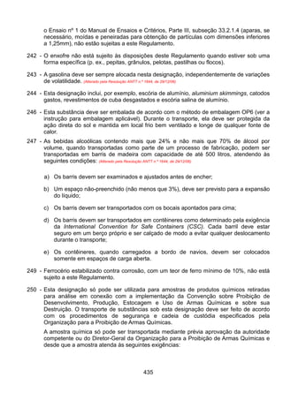 435
o Ensaio nº 1 do Manual de Ensaios e Critérios, Parte III, subseção 33.2.1.4 (aparas, se
necessário, moídas e peneiradas para obtenção de partículas com dimensões inferiores
a 1,25mm), não estão sujeitas a este Regulamento.
242 - O enxofre não está sujeito às disposições deste Regulamento quando estiver sob uma
forma específica (p. ex., pepitas, grânulos, pelotas, pastilhas ou flocos).
243 - A gasolina deve ser sempre alocada nesta designação, independentemente de variações
de volatilidade. (Alterado pela Resolução ANTT n.º 1644, de 29/12/06)
244 - Esta designação inclui, por exemplo, escória de alumínio, aluminium skimmings, catodos
gastos, revestimentos de cuba desgastados e escória salina de alumínio.
246 - Esta substância deve ser embalada de acordo com o método de embalagem OP6 (ver a
instrução para embalagem aplicável). Durante o transporte, ela deve ser protegida da
ação direta do sol e mantida em local frio bem ventilado e longe de qualquer fonte de
calor.
247 - As bebidas alcoólicas contendo mais que 24% e não mais que 70% de álcool por
volume, quando transportadas como parte de um processo de fabricação, podem ser
transportadas em barris de madeira com capacidade de até 500 litros, atendendo às
seguintes condições: (Alterado pela Resolução ANTT n.º 1644, de 29/12/06)
a) Os barris devem ser examinados e ajustados antes de encher;
b) Um espaço não-preenchido (não menos que 3%), deve ser previsto para a expansão
do líquido;
c) Os barris devem ser transportados com os bocais apontados para cima;
d) Os barris devem ser transportados em contêineres como determinado pela exigência
da International Convention for Safe Containers (CSC). Cada barril deve estar
seguro em um berço próprio e ser calçado de modo a evitar qualquer deslocamento
durante o transporte;
e) Os contêineres, quando carregados a bordo de navios, devem ser colocados
somente em espaços de carga aberta.
249 - Ferrocério estabilizado contra corrosão, com um teor de ferro mínimo de 10%, não está
sujeito a este Regulamento.
250 - Esta designação só pode ser utilizada para amostras de produtos químicos retiradas
para análise em conexão com a implementação da Convenção sobre Proibição de
Desenvolvimento, Produção, Estocagem e Uso de Armas Químicas e sobre sua
Destruição. O transporte de substâncias sob esta designação deve ser feito de acordo
com os procedimentos de segurança e cadeia de custódia especificados pela
Organização para a Proibição de Armas Químicas.
A amostra química só pode ser transportada mediante prévia aprovação da autoridade
competente ou do Diretor-Geral da Organização para a Proibição de Armas Químicas e
desde que a amostra atenda às seguintes exigências:
 