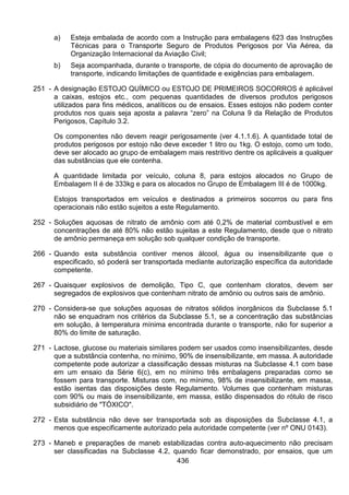 436
a) Esteja embalada de acordo com a Instrução para embalagens 623 das Instruções
Técnicas para o Transporte Seguro de Produtos Perigosos por Via Aérea, da
Organização Internacional da Aviação Civil;
b) Seja acompanhada, durante o transporte, de cópia do documento de aprovação de
transporte, indicando limitações de quantidade e exigências para embalagem.
251 - A designação ESTOJO QUÍMICO ou ESTOJO DE PRIMEIROS SOCORROS é aplicável
a caixas, estojos etc., com pequenas quantidades de diversos produtos perigosos
utilizados para fins médicos, analíticos ou de ensaios. Esses estojos não podem conter
produtos nos quais seja aposta a palavra “zero” na Coluna 9 da Relação de Produtos
Perigosos, Capítulo 3.2.
Os componentes não devem reagir perigosamente (ver 4.1.1.6). A quantidade total de
produtos perigosos por estojo não deve exceder 1 litro ou 1kg. O estojo, como um todo,
deve ser alocado ao grupo de embalagem mais restritivo dentre os aplicáveis a qualquer
das substâncias que ele contenha.
A quantidade limitada por veículo, coluna 8, para estojos alocados no Grupo de
Embalagem II é de 333kg e para os alocados no Grupo de Embalagem III é de 1000kg.
Estojos transportados em veículos e destinados a primeiros socorros ou para fins
operacionais não estão sujeitos a este Regulamento.
252 - Soluções aquosas de nitrato de amônio com até 0,2% de material combustível e em
concentrações de até 80% não estão sujeitas a este Regulamento, desde que o nitrato
de amônio permaneça em solução sob qualquer condição de transporte.
266 - Quando esta substância contiver menos álcool, água ou insensibilizante que o
especificado, só poderá ser transportada mediante autorização específica da autoridade
competente.
267 - Quaisquer explosivos de demolição, Tipo C, que contenham cloratos, devem ser
segregados de explosivos que contenham nitrato de amônio ou outros sais de amônio.
270 - Considera-se que soluções aquosas de nitratos sólidos inorgânicos da Subclasse 5.1
não se enquadram nos critérios da Subclasse 5.1, se a concentração das substâncias
em solução, à temperatura mínima encontrada durante o transporte, não for superior a
80% do limite de saturação.
271 - Lactose, glucose ou materiais similares podem ser usados como insensibilizantes, desde
que a substância contenha, no mínimo, 90% de insensibilizante, em massa. A autoridade
competente pode autorizar a classificação dessas misturas na Subclasse 4.1 com base
em um ensaio da Série 6(c), em no mínimo três embalagens preparadas como se
fossem para transporte. Misturas com, no mínimo, 98% de insensibilizante, em massa,
estão isentas das disposições deste Regulamento. Volumes que contenham misturas
com 90% ou mais de insensibilizante, em massa, estão dispensados do rótulo de risco
subsidiário de "TÓXICO".
272 - Esta substância não deve ser transportada sob as disposições da Subclasse 4.1, a
menos que especificamente autorizado pela autoridade competente (ver nº ONU 0143).
273 - Maneb e preparações de maneb estabilizadas contra auto-aquecimento não precisam
ser classificadas na Subclasse 4.2, quando ficar demonstrado, por ensaios, que um
 