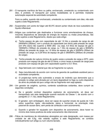438
281 - O transporte marítimo de feno ou palha, encharcado, umedecido ou contaminado com
óleo, é proibido. O transporte por outras modalidades só é permitido mediante
autorização especial da autoridade competente.
Feno ou palha, quando não encharcado, umedecido ou contaminado com óleo, não está
sujeito a este Regulamento.
282 - Suspensões com ponto de fulgor até 60,5ºC devem portar rótulo de risco subsidiário de
líquido inflamável.
283 - Artigos que contenham gás destinados a funcionar como amortecedores de choque,
incluindo dispositivos de absorção de energia de impacto ou molas pneumáticas, não
estão sujeitos a este Regulamento, desde que cada artigo:
a) Tenha espaço de gás com capacidade de até 1,6 litro e pressão de carga de até
28000kPa (280bar), com o produto da capacidade (em litros) pela pressão de carga
(em kPa (bar)) não superior a 8000 (80) (ou seja, 0,5 litros de espaço de gás e
16000kPa (160bar) de pressão de carga, ou 1 litro de espaço de gás e 8000kPa
(80bar) de pressão de carga, ou 1,6 litros de espaço de gás e 5000kPa (50bar) de
pressão de carga, ou 0,28 litros de espaço de gás e 28000kPa (280bar) de pressão
de carga);
b) Tenha pressão de ruptura mínima de quatro vezes a pressão de carga a 20ºC, para
produtos com espaço de gás de até 0,5 litros, e cinco vezes a pressão de carga para
produtos com espaço de gás com capacidade superior a 0,5 litros;
c) Seja fabricado com material que não se fragmente na ruptura;
d) Seja manufaturado de acordo com norma de garantia de qualidade aceitável para a
autoridade competente;
e) O projeto-tipo tenha sido submetido a ensaio de incêndio que demonstre que a
pressão no artigo será aliviada por um lacre degradável no fogo ou outro dispositivo
de alívio de pressão tal que o artigo não se fragmente nem seja ejetado.
284 - Um gerador de oxigênio, químico, contendo substâncias oxidantes, deve cumprir as
seguintes condições:
a) Se o gerador contiver dispositivo explosivo de acionamento, só deve ser
transportado sob esta designação quando excluído da Classe 1, de acordo com o
parágrafo 2.1.1.1(b), deste Regulamento;
b) O gerador, sem embalagem, deve ser capaz de suportar ensaio de queda de 1,8m
sobre superfície rígida, não-resiliente, plana e horizontal, na orientação mais
passível de causar dano, sem perda de conteúdo e sem acionamento;
c) Quando o gerador for equipado com dispositivo de acionamento, deve haver no
mínimo dois meios positivos de evitar acionamento não-intencional.
286 - Filtros de membrana de nitrocelulose abrangidos por esta designação, com massa por
unidade de até 0,5g, não estarão sujeitos a este Regulamento, se contidos
individualmente num artigo ou num volume lacrado.
 