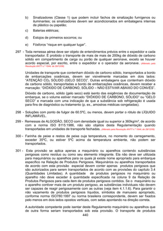 440
b) Sinalizadores (Classe 1) que podem incluir fachos de sinalização fumígenos ou
iluminantes; os sinalizadores devem ser acondicionados em embalagens internas
de plástico ou papelão;
c) Baterias elétricas;
d) Estojos de primeiros socorros; ou
e) Fósforos “risque em qualquer lugar”.
297 - Toda remessa aérea deve ser objeto de entendimentos prévios entre o expedidor e cada
transportador. É proibido o transporte de mais de mais de 200kg de dióxido de carbono
sólido em compartimento de carga ou porão de qualquer aeronave, exceto se houver
acordo especial, por escrito, entre o expedidor e o operador da aeronave. (Alterado pela
Resolução ANTT n.º 1644, de 29/12/06)
Unidades de transporte que contenham dióxido de carbono sólido, transportados a bordo
de embarcações oceânicas, devem ser visivelmente marcadas em dois lados:
“ATENÇÃO CO2 SÓLIDO (GELO SECO)”. Outras embalagens que contenham dióxido
de carbono sólido, transportadas a bordo de embarcações oceânicas, devem receber a
marcação: “DIÓXIDO DE CARBONO, SÓLIDO – NÃO ESTIVAR ABAIXO DO CONVÉS”.
Dióxido de carbono, sólido (gelo seco) está isento das exigências de documentação de
embarque, se o volume estiver marcado “DIÓXIDO DE CARBONO, SÓLIDO” ou “GELO
SECO” e marcada com uma indicação de que a substância sob refrigeração é usada
para fins de diagnóstico ou tratamento (p. ex., amostras médicas congeladas).
298 - Soluções com ponto de fulgor de 60.5ºC, ou menos, devem portar o rótulo de LÍQUIDO
INFLAMÁVEL.
299 - Remessas de ALGODÃO, SECO com densidade igual ou superior a 360kg/m³, de acordo
com a norma ISO 8115:1986, não são objetos desta Regulamentação quando
transportadas em unidades de transporte fechadas. (Alterado pela Resolução ANTT n.º 1644, de 29/12/06)
300 - Farinha de peixe e restos de peixe cuja temperatura, no momento do carregamento,
exceder 35ºC, ou estiver 5ºC acima da temperatura ambiente, não podem ser
transportados.
301 - Esta provisão se aplica apenas a maquinário ou aparelhos contendo substâncias
perigosas como resíduo ou como seu elemento integrante. Ela não deve ser utilizada
para maquinários ou aparelhos para os quais já existe nome apropriado para embarque
específico na Relação de Produtos Perigosos. Maquinários ou aparelhos transportados
de acordo com esta provisão especial devem conter apenas produtos perigosos que
são autorizados para serem transportados de acordo com as provisões do capítulo 3.4
(Quantidades Limitadas). A quantidade de produtos perigosos no maquinário ou
aparelho não deve exceder à quantidade especificada na coluna 9 da Relação de
Produtos Perigosos para cada item de produtos perigosos contidos. Se o maquinário ou
o aparelho contiver mais de um produto perigoso, as substâncias individuais não devem
ser capazes de reagir perigosamente com as outras (veja item 4.1.1.6). Para garantir o
não vazamento de produtos perigosos líquidos, símbolos de manuseio apropriado,
conforme norma ISO780:1997 ou norma brasileira correspondente, devem ser fixados
pelo menos em dois lados opostos verticais, com setas apontando na direção correta.
A autoridade competente pode isentar deste Regulamento maquinário ou aparelhos que
de outra forma seriam transportados sob esta provisão. O transporte de produtos
 