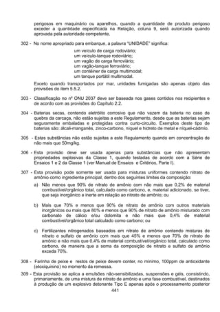 441
perigosos em maquinário ou aparelhos, quando a quantidade de produto perigoso
exceder a quantidade especificada na Relação, coluna 9, será autorizada quando
aprovada pela autoridade competente.
302 - No nome apropriado para embarque, a palavra “UNIDADE” significa:
um veículo de carga rodoviário;
um veículo-tanque rodoviário;
um vagão de carga ferroviário;
um vagão-tanque ferroviário;
um contêiner de carga multimodal;
um tanque portátil multimodal.
Exceto quando transportados por mar, unidades fumigadas são apenas objeto das
provisões do item 5.5.2.
303 - Classificação no nº ONU 2037 deve ser baseada nos gases contidos nos recipientes e
de acordo com as provisões do Capítulo 2.2.
304 - Baterias secas, contendo eletrólito corrosivo que não vazem da bateria no caso de
quebra da carcaça, não estão sujeitas a este Regulamento, desde que as baterias sejam
seguramente embaladas e protegidas contra curto-circuito. Exemplos deste tipo de
baterias são: álcali-manganês, zinco-carbono, níquel e hidreto de metal e níquel-cádmio.
305 - Estas substâncias não estão sujeitas a este Regulamento quando em concentração de
não mais que 50mg/kg.
306 - Esta provisão deve ser usada apenas para substâncias que não apresentam
propriedades explosivas da Classe 1, quando testadas de acordo com a Série de
Ensaios 1 e 2 da Classe 1 (ver Manual de Ensaios e Critérios, Parte I).
307 - Esta provisão pode somente ser usada para misturas uniformes contendo nitrato de
amônio como ingrediente principal, dentro dos seguintes limites da composição:
a) Não menos que 90% de nitrato de amônio com não mais que 0,2% de material
combustível/orgânico total, calculado como carbono, e, material adicionado, se tiver,
que seja inorgânico e inerte em relação ao nitrato de amônio; ou
b) Mais que 70% e menos que 90% de nitrato de amônio com outros materiais
inorgânicos ou mais que 80% e menos que 90% de nitrato de amônio misturado com
carbonato de cálcio e/ou dolomita e não mais que 0,4% de material
combustível/orgânico total calculado como carbono; ou
c) Fertilizantes nitrogenados baseados em nitrato de amônio contendo misturas de
nitrato e sulfato de amônio com mais que 45% e menos que 70% de nitrato de
amônio e não mais que 0,4% de material combustível/orgânico total, calculado como
carbono, de maneira que a soma da composição de nitrato e sulfato de amônio
exceda 70%.
308 - Farinha de peixe e restos de peixe devem conter, no mínimo, 100ppm de antioxidante
(etoxiquinino) no momento da remessa.
309 - Esta provisão se aplica a emulsões não-sensibilizadas, suspensões e géis, consistindo,
primariamente, de uma mistura de nitrato de amônio e uma fase combustível, destinados
à produção de um explosivo detonante Tipo E apenas após o processamento posterior
 