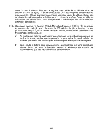442
antes do uso. A mistura típica tem a seguinte composição: 60 – 85% de nitrato de
amônio; 5 – 30% de água; 2 – 8% de combustível; 0,5 – 4% de agente emulsificador ou
espessante; 0 – 10% de supressores de chama solúveis e traços de aditivos. Outros sais
de nitratos inorgânicos podem substituir parte do nitrato de amônio. Essas substâncias
não devem ser classificadas, nem transportadas, a menos que seja autorizado pela
autoridade competente.
310 - Os ensaios exigidos no Capítulo 38.3 do Manual de Ensaios e Critérios não se aplicam
às corridas de produção com não mais de 100 células de lítio e baterias, ou aos
protótipos de pré-produção de células de lítio e baterias, quando estes protótipos forem
transportados para ensaio, se:
a) As células e as baterias são transportadas dentro de uma embalagem que seja um
tambor de metal, plástico ou compensado ou uma caixa de metal, plástico ou
madeira que atenda aos critérios para as embalagens do Grupo de Embalagem I;
b) Cada célula e bateria seja individualmente acondicionada em uma embalagem
interna dentro de uma embalagem externa e envolvida de material de
acolchoamento que seja não-combustível e não-condutor.
 