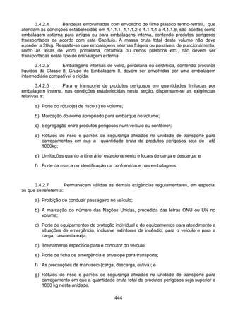 444
3.4.2.4 Bandejas embrulhadas com envoltório de filme plástico termo-retrátil, que
atendam às condições estabelecidas em 4.1.1.1, 4.1.1.2 e 4.1.1.4 a 4.1.1.8, são aceitas como
embalagem externa para artigos ou para embalagens interna, contendo produtos perigosos
transportados de acordo com este Capítulo. A massa bruta total deste volume não deve
exceder a 20kg. Ressalta-se que embalagens internas frágeis ou passíveis de puncionamento,
como as feitas de vidro, porcelana, cerâmica ou certos plásticos etc., não devem ser
transportadas neste tipo de embalagem externa.
3.4.2.5 Embalagens internas de vidro, porcelana ou cerâmica, contendo produtos
líquidos da Classe 8, Grupo de Embalagem II, devem ser envolvidas por uma embalagem
intermediária compatível e rígida.
3.4.2.6 Para o transporte de produtos perigosos em quantidades limitadas por
embalagem interna, nas condições estabelecidas nesta seção, dispensam-se as exigências
relativas a:
a) Porte do rótulo(s) de risco(s) no volume;
b) Marcação do nome apropriado para embarque no volume;
c) Segregação entre produtos perigosos num veículo ou contêiner;
d) Rótulos de risco e painéis de segurança afixados na unidade de transporte para
carregamentos em que a quantidade bruta de produtos perigosos seja de até
1000kg;
e) Limitações quanto a itinerário, estacionamento e locais de carga e descarga; e
f) Porte da marca ou identificação da conformidade nas embalagens.
3.4.2.7 Permanecem válidas as demais exigências regulamentares, em especial
as que se referem a:
a) Proibição de conduzir passageiro no veículo;
b) A marcação do número das Nações Unidas, precedida das letras ONU ou UN no
volume;
c) Porte de equipamentos de proteção individual e de equipamentos para atendimento a
situações de emergência, inclusive extintores de incêndio, para o veículo e para a
carga, caso esta exija;
d) Treinamento específico para o condutor do veículo;
e) Porte de ficha de emergência e envelope para transporte;
f) As precauções de manuseio (carga, descarga, estiva); e
g) Rótulos de risco e painéis de segurança afixados na unidade de transporte para
carregamento em que a quantidade bruta total de produtos perigosos seja superior a
1000 kg nesta unidade.
 
