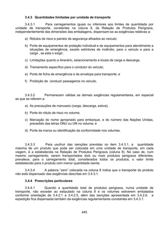 445
3.4.3 Quantidades limitadas por unidade de transporte
3.4.3.1 Para carregamentos iguais ou inferiores aos limites de quantidade por
unidade de transporte, constantes na coluna 8, da Relação de Produtos Perigosos,
independentemente das dimensões das embalagens, dispensam-se as exigências relativas a:
a) Rótulos de risco e painéis de segurança afixados ao veículo;
b) Porte de equipamentos de proteção individual e de equipamentos para atendimento a
situações de emergência, exceto extintores de incêndio, para o veículo e para a
carga , se esta o exigir;
c) Limitações quanto a itinerário, estacionamento e locais de carga e descarga;
d) Treinamento específico para o condutor do veículo;
e) Porte de ficha de emergência e de envelope para transporte; e
f) Proibição de conduzir passageiros no veículo.
3.4.3.2 Permanecem válidas as demais exigências regulamentares, em especial
as que se referem a:
a) As precauções de manuseio (carga, descarga, estiva);
b) Porte do rótulo de risco no volume;
c) Marcação do nome apropriado para embarque, e do número das Nações Unidas,
precedido das letras ONU ou UN no volume; e
d) Porte da marca ou identificação da conformidade nos volumes.
3.4.3.3 Para usufruir das isenções previstas no item 3.4.3.1, a quantidade
máxima de um produto que pode ser colocada em uma unidade de transporte, em cada
viagem, é a estabelecida na Relação de Produtos Perigosos (coluna 8). No caso de, num
mesmo carregamento, serem transportados dois ou mais produtos perigosos diferentes,
prevalece, para o carregamento total, considerados todos os produtos, o valor limite
estabelecido para o produto com menor quantidade isenta.
3.4.3.4 A palavra “zero” colocada na coluna 8 indica que o transporte do produto
não está dispensado das exigências descritas em 3.4.3.1.
3.4.4 Prescrições particulares
3.4.4.1 Quando a quantidade total de produtos perigosos, numa unidade de
transporte, não exceder ao estipulado na coluna 8 e os volumes estiverem embalados
conforme orientação de 3.4.2.1 a 3.4.2.5, além das isenções apresentada em 3.4.2.6, a
expedição fica dispensada também da exigências regulamentares constantes em 3.4.3.1.
 