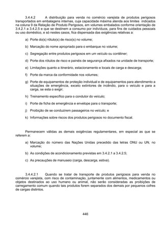 446
3.4.4.2 A distribuição para venda no comércio varejista de produtos perigosos
transportados em embalagens internas, cuja capacidade máxima atenda aos limites indicados
na coluna 9 da Relação de Produto Perigosos, em volumes embalados conforme orientação de
3.4.2.1 a 3.4.2.5 e que se destinem a consumo por indivíduos, para fins de cuidados pessoais
ou uso doméstico, e só nestes casos, fica dispensada das exigências relativas a:
a) Porte do(s) rótulo(s) de risco(s) no volume;
b) Marcação do nome apropriado para o embarque no volume;
c) Segregação entre produtos perigosos em um veículo ou contêiner;
d) Porte dos rótulos de risco e painéis de segurança afixados na unidade de transporte;
e) Limitações quanto a itinerário, estacionamento e locais de carga e descarga;
f) Porte da marca da conformidade nos volumes;
g) Porte de equipamentos de proteção individual e de equipamentos para atendimento a
situações de emergência, exceto extintores de incêndio, para o veículo e para a
carga, se esta o exigir;
h) Treinamento específico para o condutor do veículo;
i) Porte de ficha de emergência e envelope para o transporte;
j) Proibição de se conduzirem passageiros no veículo; e
k) Informações sobre riscos dos produtos perigosos no documento fiscal.
Permanecem válidas as demais exigências regulamentares, em especial as que se
referem a:
a) Marcação do número das Nações Unidas precedido das letras ONU ou UN, no
volume;
b) As condições de acondicionamento previstas em 3.4.2.1 a 3.4.2.5;
c) As precauções de manuseio (carga, descarga, estiva).
3.4.4.2.1 Quando se tratar de transporte de produtos perigosos para venda no
comércio varejista, com risco de contaminação, juntamente com alimentos, medicamentos ou
objetos destinados ao uso humano ou animal, não serão consideradas as proibições de
carregamento comum quando tais produtos forem separados dos demais por pequenos cofres
de cargas distintos.
 