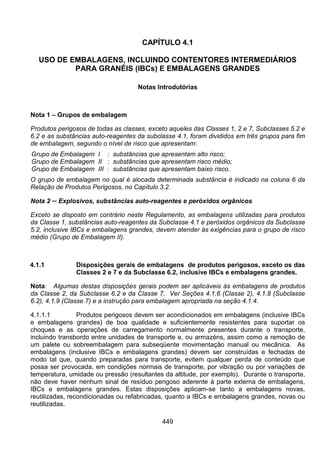 449
CAPÍTULO 4.1
USO DE EMBALAGENS, INCLUINDO CONTENTORES INTERMEDIÁRIOS
PARA GRANÉIS (IBCs) E EMBALAGENS GRANDES
Notas Introdutórias
Nota 1 – Grupos de embalagem
Produtos perigosos de todas as classes, exceto aqueles das Classes 1, 2 e 7, Subclasses 5.2 e
6.2 e as substâncias auto-reagentes da subclasse 4.1, foram divididos em três grupos para fim
de embalagem, segundo o nível de risco que apresentam:
Grupo de Embalagem I : substâncias que apresentam alto risco;
Grupo de Embalagem II : substâncias que apresentam risco médio;
Grupo de Embalagem III : substâncias que apresentam baixo risco.
O grupo de embalagem no qual é alocada determinada substância é indicado na coluna 6 da
Relação de Produtos Perigosos, no Capítulo 3.2.
Nota 2 ─ Explosivos, substâncias auto-reagentes e peróxidos orgânicos
Exceto se disposto em contrário neste Regulamento, as embalagens utilizadas para produtos
da Classe 1, substâncias auto-reagentes da Subclasse 4.1 e peróxidos orgânicos da Subclasse
5.2, inclusive IBCs e embalagens grandes, devem atender às exigências para o grupo de risco
médio (Grupo de Embalagem II).
4.1.1 Disposições gerais de embalagens de produtos perigosos, exceto os das
Classes 2 e 7 e da Subclasse 6.2, inclusive IBCs e embalagens grandes.
Nota: Algumas destas disposições gerais podem ser aplicáveis às embalagens de produtos
da Classe 2, da Subclasse 6.2 e da Classe 7. Ver Seções 4.1.6 (Classe 2), 4.1.8 (Subclasse
6.2), 4.1.9 (Classe 7) e a instrução para embalagem apropriada na seção 4.1.4.
4.1.1.1 Produtos perigosos devem ser acondicionados em embalagens (inclusive IBCs
e embalagens grandes) de boa qualidade e suficientemente resistentes para suportar os
choques e as operações de carregamento normalmente presentes durante o transporte,
incluindo transbordo entre unidades de transporte e, ou armazéns, assim como a remoção de
um palete ou sobreembalagem para subseqüente movimentação manual ou mecânica. As
embalagens (inclusive IBCs e embalagens grandes) devem ser construídas e fechadas de
modo tal que, quando preparadas para transporte, evitem qualquer perda de conteúdo que
possa ser provocada, em condições normais de transporte, por vibração ou por variações de
temperatura, umidade ou pressão (resultantes da altitude, por exemplo). Durante o transporte,
não deve haver nenhum sinal de resíduo perigoso aderente à parte externa de embalagens,
IBCs e embalagens grandes. Estas disposições aplicam-se tanto a embalagens novas,
reutilizadas, recondicionadas ou refabricadas, quanto a IBCs e embalagens grandes, novas ou
reutilizadas.
 
