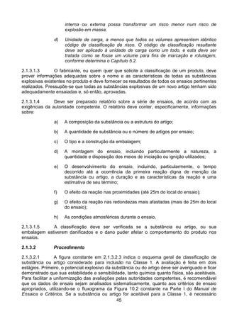 45
interna ou externa possa transformar um risco menor num risco de
explosão em massa.
d) Unidade de carga, a menos que todos os volumes apresentem idêntico
código de classificação de risco. O código de classificação resultante
deve ser aplicado à unidade de carga como um todo, e esta deve ser
tratada como se fosse um volume para fins de marcação e rotulagem,
conforme determina o Capítulo 5.2.
2.1.3.1.3 O fabricante, ou quem quer que solicite a classificação de um produto, deve
prover informações adequadas sobre o nome e as características de todas as substâncias
explosivas existentes no produto e deve fornecer os resultados de todos os ensaios pertinentes
realizados. Pressupõe-se que todas as substâncias explosivas de um novo artigo tenham sido
adequadamente ensaiadas e, só então, aprovadas.
2.1.3.1.4 Deve ser preparado relatório sobre a série de ensaios, de acordo com as
exigências da autoridade competente. O relatório deve conter, especificamente, informações
sobre:
a) A composição da substância ou a estrutura do artigo;
b) A quantidade de substância ou o número de artigos por ensaio;
c) O tipo e a construção da embalagem;
d) A montagem do ensaio, incluindo particularmente a natureza, a
quantidade e disposição dos meios de iniciação ou ignição utilizados;
e) O desenvolvimento do ensaio, incluindo, particularmente, o tempo
decorrido até a ocorrência da primeira reação digna de menção da
substância ou artigo, a duração e as características da reação e uma
estimativa de seu término;
f) O efeito da reação nas proximidades (até 25m do local do ensaio);
g) O efeito da reação nas redondezas mais afastadas (mais de 25m do local
do ensaio);
h) As condições atmosféricas durante o ensaio.
2.1.3.1.5 A classificação deve ser verificada se a substância ou artigo, ou sua
embalagem estiverem danificados e o dano puder afetar o comportamento do produto nos
ensaios.
2.1.3.2 Procedimento
2.1.3.2.1 A figura constante em 2.1.3.2.3 indica o esquema geral de classificação de
substância ou artigo considerado para inclusão na Classe 1. A avaliação é feita em dois
estágios. Primeiro, o potencial explosivo da substância ou do artigo deve ser averiguado e ficar
demonstrado que sua estabilidade e sensibilidade, tanto química quanto física, são aceitáveis.
Para facilitar a uniformização das avaliações pelas autoridades competentes, é recomendável
que os dados de ensaio sejam analisados sistematicamente, quanto aos critérios de ensaio
apropriados, utilizando-se o fluxograma da Figura 10.2 constante na Parte I do Manual de
Ensaios e Critérios. Se a substância ou artigo for aceitável para a Classe 1, é necessário
 