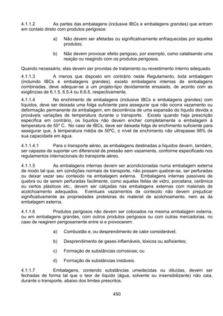 450
4.1.1.2 As partes das embalagens (inclusive IBCs e embalagens grandes) que entram
em contato direto com produtos perigosos:
a) Não devem ser afetadas ou significativamente enfraquecidas por aqueles
produtos;
b) Não devem provocar efeito perigoso, por exemplo, como catalisando uma
reação ou reagindo com os produtos perigosos.
Quando necessário, elas devem ser providas de tratamento ou revestimento interno adequado.
4.1.1.3 A menos que disposto em contrário neste Regulamento, toda embalagem
(incluindo IBCs e embalagens grandes), exceto embalagens internas de embalagens
combinadas, deve adequar-se a um projeto-tipo devidamente ensaiado, de acordo com as
exigências de 6.1.5, 6.5.4 ou 6.6.5, respectivamente.
4.1.1.4 No enchimento de embalagens (inclusive IBCs e embalagens grandes) com
líquidos, deve ser deixada uma folga suficiente para assegurar que não ocorra vazamento ou
deformação permanente da embalagem, em decorrência de uma expansão do líquido devida a
prováveis variações de temperatura durante o transporte. Exceto quando haja prescrição
específica em contrário, os líquidos não devem encher completamente a embalagem à
temperatura de 55º C. No caso de IBCs, deve ser deixada folga de enchimento suficiente para
assegurar que, à temperatura média de 50ºC, o nível de enchimento não ultrapasse 98% de
sua capacidade em água.
4.1.1.4.1 Para o transporte aéreo, as embalagens destinadas a líquidos devem, também,
ser capazes de suportar um diferencial de pressão sem vazamento, conforme especificado nos
regulamentos internacionais do transporte aéreo.
4.1.1.5 As embalagens internas devem ser acondicionadas numa embalagem externa
de modo tal que, em condições normais de transporte, não possam quebrar-se, ser perfuradas
ou deixar vazar seu conteúdo na embalagem externa. Embalagens internas passíveis de
quebra ou de serem perfuradas facilmente, como aquelas feitas de vidro, porcelana, cerâmica
ou certos plásticos etc., devem ser calçadas nas embalagens externas com materiais de
acolchoamento adequados. Eventuais vazamentos de conteúdo não devem prejudicar
significativamente as propriedades protetoras do material de acolchoamento, nem as da
embalagem externa.
4.1.1.6 Produtos perigosos não devem ser colocados na mesma embalagem externa,
ou em embalagens grandes, com outros produtos perigosos ou com outras mercadorias, no
caso de reagirem perigosamente entre si e provocarem:
a) Combustão e, ou desprendimento de calor considerável;
b) Desprendimento de gases inflamáveis, tóxicos ou asfixiantes;
c) Formação de substâncias corrosivas; ou
d) Formação de substâncias instáveis.
4.1.1.7 Embalagens, contendo substâncias umedecidas ou diluídas, devem ser
fechadas de forma tal que o teor de líquido (água, solvente ou insensibilizante) não caia,
durante o transporte, abaixo dos limites prescritos.
 