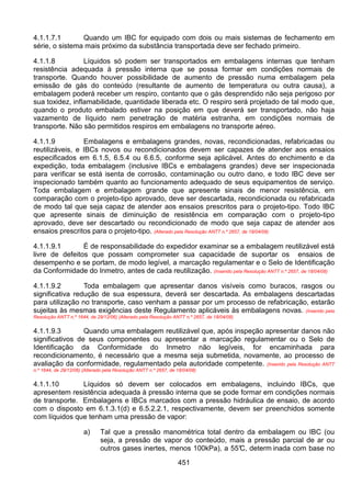 451
4.1.1.7.1 Quando um IBC for equipado com dois ou mais sistemas de fechamento em
série, o sistema mais próximo da substância transportada deve ser fechado primeiro.
4.1.1.8 Líquidos só podem ser transportados em embalagens internas que tenham
resistência adequada à pressão interna que se possa formar em condições normais de
transporte. Quando houver possibilidade de aumento de pressão numa embalagem pela
emissão de gás do conteúdo (resultante de aumento de temperatura ou outra causa), a
embalagem poderá receber um respiro, contanto que o gás desprendido não seja perigoso por
sua toxidez, inflamabilidade, quantidade liberada etc. O respiro será projetado de tal modo que,
quando o produto embalado estiver na posição em que deverá ser transportado, não haja
vazamento de líquido nem penetração de matéria estranha, em condições normais de
transporte. Não são permitidos respiros em embalagens no transporte aéreo.
4.1.1.9 Embalagens e embalagens grandes, novas, recondicionadas, refabricadas ou
reutilizáveis, e IBCs novos ou recondicionados devem ser capazes de atender aos ensaios
especificados em 6.1.5, 6.5.4 ou 6.6.5, conforme seja aplicável. Antes do enchimento e da
expedição, toda embalagem (inclusive IBCs e embalagens grandes) deve ser inspecionada
para verificar se está isenta de corrosão, contaminação ou outro dano, e todo IBC deve ser
inspecionado também quanto ao funcionamento adequado de seus equipamentos de serviço.
Toda embalagem e embalagem grande que apresente sinais de menor resistência, em
comparação com o projeto-tipo aprovado, deve ser descartada, recondicionada ou refabricada
de modo tal que seja capaz de atender aos ensaios prescritos para o projeto-tipo. Todo IBC
que apresente sinais de diminuição de resistência em comparação com o projeto-tipo
aprovado, deve ser descartado ou recondicionado de modo que seja capaz de atender aos
ensaios prescritos para o projeto-tipo. (Alterado pela Resolução ANTT n.º 2657, de 18/04/08)
4.1.1.9.1 É de responsabilidade do expedidor examinar se a embalagem reutilizável está
livre de defeitos que possam comprometer sua capacidade de suportar os ensaios de
desempenho e se portam, de modo legível, a marcação regulamentar e o Selo de Identificação
da Conformidade do Inmetro, antes de cada reutilização. (Inserido pela Resolução ANTT n.º 2657, de 18/04/08)
4.1.1.9.2 Toda embalagem que apresentar danos visíveis como buracos, rasgos ou
significativa redução de sua espessura, deverá ser descartada. As embalagens descartadas
para utilização no transporte, caso venham a passar por um processo de refabricação, estarão
sujeitas às mesmas exigências deste Regulamento aplicáveis às embalagens novas. (Inserido pela
Resolução ANTT n.º 1644, de 29/12/06) (Alterado pela Resolução ANTT n.º 2657, de 18/04/08)
4.1.1.9.3 Quando uma embalagem reutilizável que, após inspeção apresentar danos não
significativos de seus componentes ou apresentar a marcação regulamentar ou o Selo de
Identificação da Conformidade do Inmetro não legíveis, for encaminhada para
recondicionamento, é necessário que a mesma seja submetida, novamente, ao processo de
avaliação da conformidade, regulamentado pela autoridade competente. (Inserido pela Resolução ANTT
n.º 1644, de 29/12/06) (Alterado pela Resolução ANTT n.º 2657, de 18/04/08)
4.1.1.10 Líquidos só devem ser colocados em embalagens, incluindo IBCs, que
apresentem resistência adequada à pressão interna que se pode formar em condições normais
de transporte. Embalagens e IBCs marcados com a pressão hidráulica de ensaio, de acordo
com o disposto em 6.1.3.1(d) e 6.5.2.2.1, respectivamente, devem ser preenchidos somente
com líquidos que tenham uma pressão de vapor:
a) Tal que a pressão manométrica total dentro da embalagem ou IBC (ou
seja, a pressão de vapor do conteúdo, mais a pressão parcial de ar ou
outros gases inertes, menos 100kPa), a 55°C, determ inada com base no
 