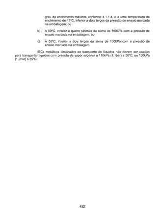 452
grau de enchimento máximo, conforme 4.1.1.4, e a uma temperatura de
enchimento de 15ºC, inferior a dois terços da pressão de ensaio marcada
na embalagem; ou
b) A 50ºC, inferior a quatro sétimos da soma de 100kPa com a pressão de
ensaio marcada na embalagem; ou
c) A 55ºC, inferior a dois terços da soma de 100kPa com a pressão de
ensaio marcada na embalagem.
IBCs metálicos destinados ao transporte de líquidos não devem ser usados
para transportar líquidos com pressão de vapor superior a 110kPa (1,1bar) a 50ºC, ou 130kPa
(1,3bar) a 55ºC.
 