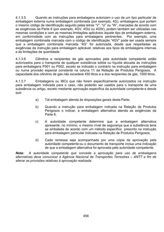 456
4.1.3.5 Quando as instruções para embalagens autorizam o uso de um tipo particular de
embalagem externa numa embalagem combinada (por exemplo, 4G), embalagens que portem
o mesmo código de identificação seguido pelas letras “V”, “U” ou “W”, marcadas de acordo com
as exigências da Parte 6 (por exemplo, 4GV, 4GU ou 4GW), podem também ser utilizadas nas
mesmas condições e com as mesmas limitações aplicáveis àquele tipo de embalagem externa,
em conformidade com as instruções para embalagens pertinentes. Por exemplo, uma
embalagem combinada marcada com o código de identificação “4GV” pode ser usada sempre
que a embalagem combinada marcada “4G” for autorizada, desde que respeitadas as
exigências da instrução para embalagem aplicável, relativas aos tipos de embalagens internas
e às limitações de quantidade.
4.1.3.6 Cilindros e recipientes de gás aprovados pela autoridade competente estão
autorizados para o transporte de qualquer substância sólida ou líquida alocada às instruções
para embalagens P001 ou P002, exceto se indicado o contrário na instrução para embalagem
ou numa provisão especial constante na coluna 11 da Relação de Produtos Perigosos. A
capacidade dos cilindros de gás não excederá 450 litros e a dos recipientes de gás, 1000 litros.
4.1.3.7 Embalagens ou IBCs que não forem especificamente autorizados na instrução
para embalagem indicada para o caso, não poderão ser usados para o transporte de uma
substância ou artigo, exceto mediante aprovação específica da autoridade competente e desde
que:
a) Tal embalagem atenda às disposições gerais desta Parte;
b) Quando a instrução para embalagem indicada na Relação de Produtos
Perigosos o indicar, a embalagem alternativa atenda as exigências da
Parte 6;
c) A autoridade competente determine que a embalagem alternativa
apresente, no mínimo, o mesmo nível de segurança que a substância teria
se embalada de acordo com um método específico prescrito na instrução
para embalagem particular indicada na Relação de Produtos Perigosos;
d) Cada remessa seja acompanhada por uma cópia da aprovação pela
autoridade competente ou o documento de transporte inclua uma indicação
de que a embalagem alternativa foi aprovada pela autoridade competente.
Nota: A autoridade competente que concede a aprovação para uso de embalagens
alternativas deve comunicar à Agência Nacional de Transportes Terrestres – ANTT a fim de
alterar as provisões relativas à aprovação realizada.
 