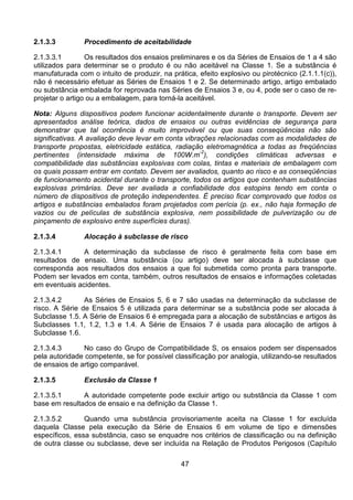 47
2.1.3.3 Procedimento de aceitabilidade
2.1.3.3.1 Os resultados dos ensaios preliminares e os da Séries de Ensaios de 1 a 4 são
utilizados para determinar se o produto é ou não aceitável na Classe 1. Se a substância é
manufaturada com o intuito de produzir, na prática, efeito explosivo ou pirotécnico (2.1.1.1(c)),
não é necessário efetuar as Séries de Ensaios 1 e 2. Se determinado artigo, artigo embalado
ou substância embalada for reprovada nas Séries de Ensaios 3 e, ou 4, pode ser o caso de re-
projetar o artigo ou a embalagem, para torná-la aceitável.
Nota: Alguns dispositivos podem funcionar acidentalmente durante o transporte. Devem ser
apresentados análise teórica, dados de ensaios ou outras evidências de segurança para
demonstrar que tal ocorrência é muito improvável ou que suas conseqüências não são
significativas. A avaliação deve levar em conta vibrações relacionadas com as modalidades de
transporte propostas, eletricidade estática, radiação eletromagnética a todas as freqüências
pertinentes (intensidade máxima de 100W.m-2
), condições climáticas adversas e
compatibilidade das substâncias explosivas com colas, tintas e materiais de embalagem com
os quais possam entrar em contato. Devem ser avaliados, quanto ao risco e as conseqüências
de funcionamento acidental durante o transporte, todos os artigos que contenham substâncias
explosivas primárias. Deve ser avaliada a confiabilidade dos estopins tendo em conta o
número de dispositivos de proteção independentes. É preciso ficar comprovado que todos os
artigos e substâncias embalados foram projetados com perícia (p. ex., não haja formação de
vazios ou de películas de substância explosiva, nem possibilidade de pulverização ou de
pinçamento de explosivo entre superfícies duras).
2.1.3.4 Alocação à subclasse de risco
2.1.3.4.1 A determinação da subclasse de risco é geralmente feita com base em
resultados de ensaio. Uma substância (ou artigo) deve ser alocada à subclasse que
corresponda aos resultados dos ensaios a que foi submetida como pronta para transporte.
Podem ser levados em conta, também, outros resultados de ensaios e informações coletadas
em eventuais acidentes.
2.1.3.4.2 As Séries de Ensaios 5, 6 e 7 são usadas na determinação da subclasse de
risco. A Série de Ensaios 5 é utilizada para determinar se a substância pode ser alocada à
Subclasse 1.5. A Série de Ensaios 6 é empregada para a alocação de substâncias e artigos às
Subclasses 1.1, 1.2, 1.3 e 1.4. A Série de Ensaios 7 é usada para alocação de artigos à
Subclasse 1.6.
2.1.3.4.3 No caso do Grupo de Compatibilidade S, os ensaios podem ser dispensados
pela autoridade competente, se for possível classificação por analogia, utilizando-se resultados
de ensaios de artigo comparável.
2.1.3.5 Exclusão da Classe 1
2.1.3.5.1 A autoridade competente pode excluir artigo ou substância da Classe 1 com
base em resultados de ensaio e na definição da Classe 1.
2.1.3.5.2 Quando uma substância provisoriamente aceita na Classe 1 for excluída
daquela Classe pela execução da Série de Ensaios 6 em volume de tipo e dimensões
específicos, essa substância, caso se enquadre nos critérios de classificação ou na definição
de outra classe ou subclasse, deve ser incluída na Relação de Produtos Perigosos (Capítulo
 