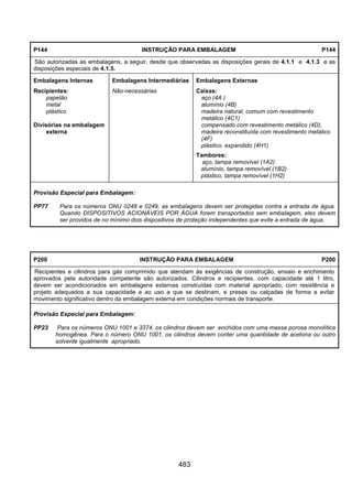 483
P144 INSTRUÇÃO PARA EMBALAGEM P144
São autorizadas as embalagens, a seguir, desde que observadas as disposições gerais de 4.1.1 e 4.1.3 e as
disposições especiais de 4.1.5.
Embalagens Internas Embalagens Intermediárias Embalagens Externas
Recipientes:
papelão
metal
plástico
Divisórias na embalagem
externa
Não-necessárias Caixas:
aço (4A )
alumínio (4B)
madeira natural, comum com revestimento
metálico (4C1)
compensado com revestimento metálico (4D),
madeira reconstituída com revestimento metálico
(4F)
plástico, expandido (4H1)
Tambores:
aço, tampa removível (1A2)
alumínio, tampa removível (1B2)
plástico, tampa removível (1H2)
Provisão Especial para Embalagem:
PP77 Para os números ONU 0248 e 0249, as embalagens devem ser protegidas contra a entrada de água.
Quando DISPOSITIVOS ACIONÁVEIS POR ÁGUA forem transportados sem embalagem, eles devem
ser providos de no mínimo dois dispositivos de proteção independentes que evite a entrada de água.
P200 INSTRUÇÃO PARA EMBALAGEM P200
Recipientes e cilindros para gás comprimido que atendam às exigências de construção, ensaio e enchimento
aprovados pela autoridade competente são autorizados. Cilindros e recipientes, com capacidade até 1 litro,
devem ser acondicionados em embalagens externas construídas com material apropriado, com resistência e
projeto adequados a sua capacidade e ao uso a que se destinam, e presas ou calçadas de forma a evitar
movimento significativo dentro da embalagem externa em condições normais de transporte.
Provisão Especial para Embalagem:
PP23 Para os números ONU 1001 e 3374, os cilindros devem ser enchidos com uma massa porosa monolítica
homogênea. Para o número ONU 1001, os cilindros devem conter uma quantidade de acetona ou outro
solvente igualmente apropriado.
 