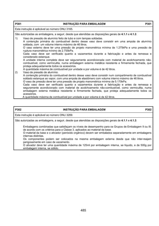 485
P301 INSTRUÇÃO PARA EMBALAGEM P301
Esta instrução é aplicável ao número ONU 3165.
São autorizadas as embalagens, a seguir, desde que atendidas as disposições gerais de 4.1.1 e 4.1.3:
1) Vaso de pressão de alumínio feito de tubo e com tampas soldadas.
A contenção primária do combustível dentro desse vaso deve consistir em uma ampola de alumínio
soldada, com um volume interno máximo de 46 litros.
O vaso externo deve ter uma pressão de projeto manométrica mínima de 1.275kPa e uma pressão de
ruptura manométrica mínimo de 2.755kPa.
Cada vaso deve ser verificado quanto a vazamentos durante a fabricação e antes da remessa e
considerado estanque.
A unidade interna completa deve ser seguramente acondicionada com material de acolchoamento não-
combustível, como vermiculita, numa embalagem externa metálica resistente e firmemente fechada, que
proteja adequadamente todos os acessórios.
A quantidade máxima de combustível por unidade e por volume é de 42 litros.
2) Vaso de pressão de alumínio.
A contenção primária do combustível dentro desse vaso deve consistir num compartimento de combustível
soldado estanque ao vapor, com uma ampola de elastômero com volume interno máximo de 46 litros.
O vaso de pressão deve ter uma pressão de projeto manométrica mínima de 5.170kPa.
Cada vaso deve ser verificado quanto a vazamentos durante a fabricação e antes da remessa e
seguramente acondicionado com material de acolchoamento não-combustível, como vermiculita, numa
embalagem externa metálica resistente e firmemente fechada, que proteja adequadamente todos os
acessórios.
A quantidade máxima de combustível por unidade e por volume é de 42 litros.
P302 INSTRUÇÃO PARA EMBALAGEM P302
Esta instrução é aplicável ao número ONU 3269.
São autorizadas as embalagens, a seguir, desde que atendidas as disposições gerais de 4.1.1 e 4.1.3:
Embalagens combinadas que satisfaçam os níveis de desempenho para os Grupos de Embalagem II ou III,
de acordo com os critérios para a Classe 3, aplicados ao material da base.
O material da base e o ativador (peróxido orgânico) devem ser embalados separadamente em embalagens
internas distintas.
Os componentes podem ser colocados na mesma embalagem externa desde que não inter-reajam
perigosamente em caso de vazamento.
O ativador deve ter uma quantidade máxima de 125ml por embalagem interna, se líquido, e de 500g por
embalagem interna, se sólido.
 