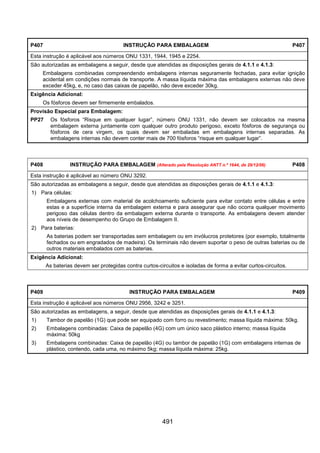 491
P407 INSTRUÇÃO PARA EMBALAGEM P407
Esta instrução é aplicável aos números ONU 1331, 1944, 1945 e 2254.
São autorizadas as embalagens a seguir, desde que atendidas as disposições gerais de 4.1.1 e 4.1.3:
Embalagens combinadas compreendendo embalagens internas seguramente fechadas, para evitar ignição
acidental em condições normais de transporte. A massa líquida máxima das embalagens externas não deve
exceder 45kg, e, no caso das caixas de papelão, não deve exceder 30kg.
Exigência Adicional:
Os fósforos devem ser firmemente embalados.
Provisão Especial para Embalagem:
PP27 Os fósforos “Risque em qualquer lugar”, número ONU 1331, não devem ser colocados na mesma
embalagem externa juntamente com qualquer outro produto perigoso, exceto fósforos de segurança ou
fósforos de cera virgem, os quais devem ser embaladas em embalagens internas separadas. As
embalagens internas não devem conter mais de 700 fósforos “risque em qualquer lugar”.
P408 INSTRUÇÃO PARA EMBALAGEM (Alterado pela Resolução ANTT n.º 1644, de 29/12/06) P408
Esta instrução é aplicável ao número ONU 3292.
São autorizadas as embalagens a seguir, desde que atendidas as disposições gerais de 4.1.1 e 4.1.3:
1) Para células:
Embalagens externas com material de acolchoamento suficiente para evitar contato entre células e entre
estas e a superfície interna da embalagem externa e para assegurar que não ocorra qualquer movimento
perigoso das células dentro da embalagem externa durante o transporte. As embalagens devem atender
aos níveis de desempenho do Grupo de Embalagem II.
2) Para baterias:
As baterias podem ser transportadas sem embalagem ou em invólucros protetores (por exemplo, totalmente
fechados ou em engradados de madeira). Os terminais não devem suportar o peso de outras baterias ou de
outros materiais embalados com as baterias.
Exigência Adicional:
As baterias devem ser protegidas contra curtos-circuitos e isoladas de forma a evitar curtos-circuitos.
P409 INSTRUÇÃO PARA EMBALAGEM P409
Esta instrução é aplicável aos números ONU 2956, 3242 e 3251.
São autorizadas as embalagens, a seguir, desde que atendidas as disposições gerais de 4.1.1 e 4.1.3:
1) Tambor de papelão (1G) que pode ser equipado com forro ou revestimento; massa líquida máxima: 50kg.
2) Embalagens combinadas: Caixa de papelão (4G) com um único saco plástico interno; massa líquida
máxima: 50kg
3) Embalagens combinadas: Caixa de papelão (4G) ou tambor de papelão (1G) com embalagens internas de
plástico, contendo, cada uma, no máximo 5kg; massa líquida máxima: 25kg.
 