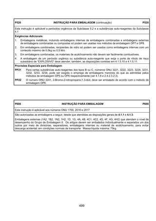 499
P520 INSTRUÇÃO PARA EMBALAGEM (continuação) P520
Esta instrução é aplicável a peróxidos orgânicos da Subclasse 5.2 e a substâncias auto-reagentes da Subclasse
4.1
Exigências Adicionais:
1. Embalagens metálicas, incluindo embalagens internas de embalagens combinadas e embalagens externas
de embalagens combinadas ou compostas só podem ser usadas nos métodos de embalagem OP7 e OP8.
2. Em embalagens combinadas, recipientes de vidro só podem ser usados como embalagens internas com um
conteúdo máximo de 0,5kg ou 0,5 litro.
3. Em embalagens combinadas, os materiais de acolchoamento não devem ser facilmente combustíveis.
4. A embalagem de um peróxido orgânico ou substância auto-reagente que exija o porte de rótulo de risco
subsidiário de “EXPLOSIVO” deve atender, também, as disposições contidas em 4.1.5.10 e 4.1.5.11.
Provisões Especiais para Embalagem:
PP21 Para certas substâncias auto-reagentes dos tipos B ou C, números ONU 3221, 3222, 3223, 3224, 3231,
3232, 3233, 3234, pode ser exigido o emprego de embalagens menores do que as admitidas pelos
métodos de embalagem OP5 ou OP6 respectivamente (ver 4.1.6 e 2.4.2.3.2.3).
PP22 O número ONU 3241, 2-Bromo-2-nitropropano-1,3-diol, deve ser embalado de acordo com o método de
embalagem OP6.
P600 INSTRUÇÃO PARA EMBALAGEM P600
Esta instrução é aplicável aos números ONU 1700, 2016 e 2017
São autorizadas as embalagens a seguir, desde que atendidas as disposições gerais de 4.1.1 e 4.1.3:
Embalagens externas (1A2, 1B2, 1N2, 1H2, 1D, 1G, 4A, 4B, 4C1, 4C2, 4D, 4F, 4G, 4H2) que atendam o nível de
desempenho do Grupo de Embalagem II. Os artigos devem ser embalados individualmente e separados um dos
outros por meio de divisórias, separadores, embalagens internas ou material de acolchoamento, para evitar
descarga acidental, em condições normais de transporte. Massa líquida máxima: 75kg.
 