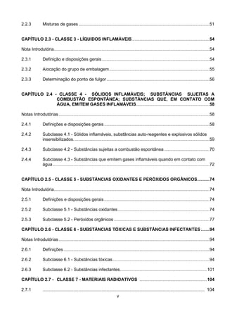 v
2.2.3 Misturas de gases...........................................................................................................51
CAPÍTULO 2.3 - CLASSE 3 - LÍQUIDOS INFLAMÁVEIS ...............................................................54
Nota Introdutória...............................................................................................................................54
2.3.1 Definição e disposições gerais........................................................................................54
2.3.2 Alocação do grupo de embalagem..................................................................................55
2.3.3 Determinação do ponto de fulgor....................................................................................56
CAPÍTULO 2.4 - CLASSE 4 - SÓLIDOS INFLAMÁVEIS; SUBSTÂNCIAS SUJEITAS A
COMBUSTÃO ESPONTÂNEA; SUBSTÂNCIAS QUE, EM CONTATO COM
ÁGUA, EMITEM GASES INFLAMÁVEIS............................................................58
Notas Introdutórias ...........................................................................................................................58
2.4.1 Definições e disposições gerais......................................................................................58
2.4.2 Subclasse 4.1 - Sólidos inflamáveis, substâncias auto-reagentes e explosivos sólidos
insensibilizados...............................................................................................................59
2.4.3 Subclasse 4.2 - Substâncias sujeitas a combustão espontânea .....................................70
2.4.4 Subclasse 4.3 - Substâncias que emitem gases inflamáveis quando em contato com
água................................................................................................................................72
CAPÍTULO 2.5 - CLASSE 5 - SUBSTÂNCIAS OXIDANTES E PERÓXIDOS ORGÂNICOS..........74
Nota Introdutória...............................................................................................................................74
2.5.1 Definições e disposições gerais......................................................................................74
2.5.2 Subclasse 5.1 - Substâncias oxidantes...........................................................................74
2.5.3 Subclasse 5.2 - Peróxidos orgânicos ..............................................................................77
CAPÍTULO 2.6 - CLASSE 6 - SUBSTÂNCIAS TÓXICAS E SUBSTÂNCIAS INFECTANTES .......94
Notas Introdutórias ...........................................................................................................................94
2.6.1 Definições .......................................................................................................................94
2.6.2 Subclasse 6.1 - Substâncias tóxicas...............................................................................94
2.6.3 Subclasse 6.2 - Substâncias infectantes.......................................................................101
CAPÍTULO 2.7 - CLASSE 7 - MATERIAIS RADIOATIVOS .......................................................104
2.7.1 .................................................................................................................................... 104
 