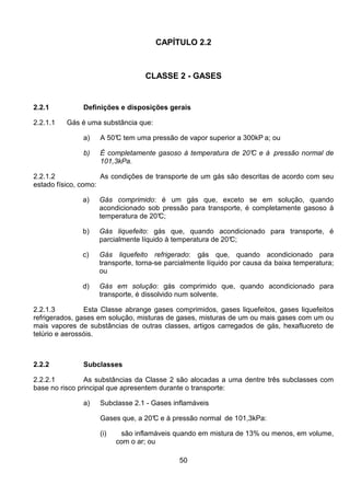 50
CAPÍTULO 2.2
CLASSE 2 - GASES
2.2.1 Definições e disposições gerais
2.2.1.1 Gás é uma substância que:
a) A 50°C tem uma pressão de vapor superior a 300kP a; ou
b) É completamente gasoso à temperatura de 20°C e à pressão normal de
101,3kPa.
2.2.1.2 As condições de transporte de um gás são descritas de acordo com seu
estado físico, como:
a) Gás comprimido: é um gás que, exceto se em solução, quando
acondicionado sob pressão para transporte, é completamente gasoso à
temperatura de 20°C;
b) Gás liquefeito: gás que, quando acondicionado para transporte, é
parcialmente líquido à temperatura de 20°C;
c) Gás liquefeito refrigerado: gás que, quando acondicionado para
transporte, torna-se parcialmente líquido por causa da baixa temperatura;
ou
d) Gás em solução: gás comprimido que, quando acondicionado para
transporte, é dissolvido num solvente.
2.2.1.3 Esta Classe abrange gases comprimidos, gases liquefeitos, gases liquefeitos
refrigerados, gases em solução, misturas de gases, misturas de um ou mais gases com um ou
mais vapores de substâncias de outras classes, artigos carregados de gás, hexafluoreto de
telúrio e aerossóis.
2.2.2 Subclasses
2.2.2.1 As substâncias da Classe 2 são alocadas a uma dentre três subclasses com
base no risco principal que apresentem durante o transporte:
a) Subclasse 2.1 - Gases inflamáveis
Gases que, a 20°C e à pressão normal de 101,3kPa:
(i) são inflamáveis quando em mistura de 13% ou menos, em volume,
com o ar; ou
 