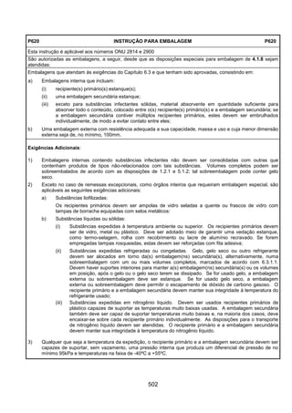 502
P620 INSTRUÇÃO PARA EMBALAGEM P620
Esta instrução é aplicável aos números ONU 2814 e 2900
São autorizadas as embalagens, a seguir, desde que as disposições especiais para embalagem de 4.1.8 sejam
atendidas:
Embalagens que atendam às exigências do Capítulo 6.3 e que tenham sido aprovadas, consistindo em:
a) Embalagens interna que incluam:
(i) recipiente(s) primário(s) estanque(s);
(ii) uma embalagem secundária estanque;
(iii) exceto para substâncias infectantes sólidas, material absorvente em quantidade suficiente para
absorver todo o conteúdo, colocado entre o(s) recipiente(s) primário(s) e a embalagem secundária; se
a embalagem secundária contiver múltiplos recipientes primários, estes devem ser embrulhados
individualmente, de modo a evitar contato entre eles;
b) Uma embalagem externa com resistência adequada a sua capacidade, massa e uso e cuja menor dimensão
externa seja de, no mínimo, 100mm.
Exigências Adicionais:
1) Embalagens internas contendo substâncias infectantes não devem ser consolidadas com outras que
contenham produtos de tipos não-relacionados com tais substâncias. Volumes completos podem ser
sobreembalados de acordo com as disposições de 1.2.1 e 5.1.2; tal sobreembalagem pode conter gelo
seco.
2) Exceto no caso de remessas excepcionais, como órgãos inteiros que requeiram embalagem especial, são
aplicáveis as seguintes exigências adicionais:
a) Substâncias liofilizadas:
Os recipientes primários devem ser ampolas de vidro seladas a quente ou frascos de vidro com
tampas de borracha equipadas com selos metálicos:
b) Substâncias líquidas ou sólidas:
(i) Substâncias expedidas à temperatura ambiente ou superior. Os recipientes primários devem
ser de vidro, metal ou plástico. Deve ser adotado meio de garantir uma vedação estanque,
como termo-selagem, rolha com recobrimento ou lacre de alumínio recravado. Se forem
empregadas tampas rosqueadas, estas devem ser reforçadas com fita adesiva;
(ii) Substâncias expedidas refrigeradas ou congeladas. Gelo, gelo seco ou outro refrigerante
devem ser alocados em torno da(s) embalagem(ns) secundária(s), alternativamente, numa
sobreembalagem com um ou mais volumes completos, marcados de acordo com 6.3.1.1.
Devem haver suportes interiores para manter a(s) embalagem(ns) secundária(s) ou os volumes
em posição, após o gelo ou o gelo seco terem se dissipado. Se for usado gelo, a embalagem
externa ou sobreembalagem deve ser estanque. Se for usado gelo seco, a embalagem
externa ou sobreembalagem deve permitir o escapamento de dióxido de carbono gasoso. O
recipiente primário e a embalagem secundária devem manter sua integridade à temperatura do
refrigerante usado;
(iii) Substâncias expedidas em nitrogênio líquido. Devem ser usados recipientes primários de
plástico capazes de suportar as temperaturas muito baixas usadas. A embalagem secundária
também deve ser capaz de suportar temperaturas muito baixas e, na maioria dos casos, deve
encaixar-se sobre cada recipiente primário individualmente. As disposições para o transporte
de nitrogênio líquido devem ser atendidas. O recipiente primário e a embalagem secundária
devem manter sua integridade à temperatura do nitrogênio líquido.
3) Qualquer que seja a temperatura da expedição, o recipiente primário e a embalagem secundária devem ser
capazes de suportar, sem vazamento, uma pressão interna que produza um diferencial de pressão de no
mínimo 95kPa e temperaturas na faixa de -40ºC a +55ºC.
 