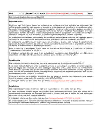 504
P650 INSTRUÇÃO PARA EMBALAGEM (Tabela alterada pela Resolução ANTT n.º 1644, de 29/12/06) P650
Esta instrução é aplicável ao número ONU 3373
Provisões Gerais:
Espécimes para diagnósticos devem ser embalados em embalagens de boa qualidade, as quais devem ser
suficientemente resistentes para suportar os impactos e os carregamentos normalmente enfrentados durante o
transporte, incluindo transbordo entre unidades de transporte e armazenamento, bem como qualquer remoção de
um pallet ou sobreembalagem para subseqüente movimentação manual ou mecânica. As embalagens devem ser
construídas e fechadas de modo a evitar qualquer perda do conteúdo que possam ser causadas em condições
normais de transporte, por ação de vibração, ou por mudanças de temperatura, umidade ou pressão.
Os recipientes primários devem ser embalados em embalagens secundárias de modo que, sob condições normais
de transporte, não possam romper, serem perfurados ou vazar seu conteúdo na embalagem secundária.
As embalagens secundárias devem estar seguras em embalagens externas com material de acolchoamento
apropriado. Qualquer vazamento do conteúdo não deve prejudicar substancialmente as propriedades protetoras
do material de acolchoamento ou da embalagem externa.
Para o transporte, a embalagem externa deve ser marcada de forma legível e durável com as palavras
“Espécimes para Diagnósticos” e “UN 3373”.
A embalagem completa deve ser capaz de ser aprovada com sucesso no ensaio de queda livre em 6.3.2.5, como
especificado em 6.3.2.3 e 6.3.2.4, exceto que a altura de queda não deve ser inferior a 1,2m.
Para Líquidos
O(s) recipiente(s) primário(s) deve(m) ser à prova de vazamento e não deve(m) conter mais de 500 mllll.
Deve existir material absorvente entre o recipiente primário e a embalagem secundária, se vários recipientes
primários frágeis são colocados em uma embalagem secundária única, estes devem ser individualmente
embrulhados ou separados para que se evite o contato entre eles. O material absorvente, tal como algodão em
rama, deve ser em quantidade suficiente para absorver todo o conteúdo dos recipientes primários e deve ter uma
embalagem secundária à prova de vazamentos.
O recipiente primário ou embalagem secundária deve ser capaz de suportar, sem vazamento, uma pressão
interna, produzindo uma pressão diferencial não inferior a 95kPa (0,95bar).
A embalagem externa não deve conter mais que 4 litros. (Excluída pela Resolução ANTT n.º 2657, de 18/04/08)
Para Sólidos
O(s) recipiente(s) primário(s) deve(m) ser à prova de vazamento e não deve conter mais que 500g.
Se vários recipientes primários frágeis são colocados numa embalagem secundária única, eles devem ser ou
individualmente embrulhados ou separados para evitar o contato entre eles e devem ter uma embalagem
secundária a qual deve ser à prova de vazamento.
A embalagem externa não deve conter mais que 4kg. (Excluída pela Resolução ANTT n.º 2657, de 18/04/08)
Se for assegurado que os espécimes de diagnóstico sejam embalados e marcados de acordo com esta instrução
de embalagem, nenhuma outra exigência para este Regulamento deve ser aplicada.
 