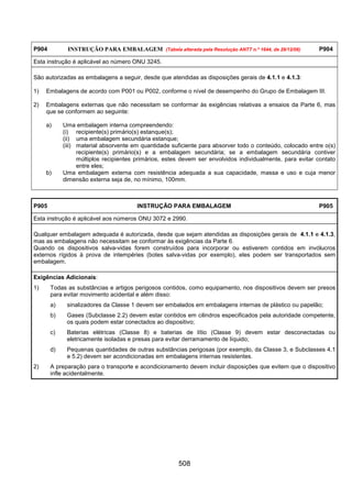 508
P904 INSTRUÇÃO PARA EMBALAGEM (Tabela alterada pela Resolução ANTT n.º 1644, de 29/12/06) P904
Esta instrução é aplicável ao número ONU 3245.
São autorizadas as embalagens a seguir, desde que atendidas as disposições gerais de 4.1.1 e 4.1.3:
1) Embalagens de acordo com P001 ou P002, conforme o nível de desempenho do Grupo de Embalagem III.
2) Embalagens externas que não necessitam se conformar às exigências relativas a ensaios da Parte 6, mas
que se conformem ao seguinte:
a) Uma embalagem interna compreendendo:
(i) recipiente(s) primário(s) estanque(s);
(ii) uma embalagem secundária estanque;
(iii) material absorvente em quantidade suficiente para absorver todo o conteúdo, colocado entre o(s)
recipiente(s) primário(s) e a embalagem secundária; se a embalagem secundária contiver
múltiplos recipientes primários, estes devem ser envolvidos individualmente, para evitar contato
entre eles;
b) Uma embalagem externa com resistência adequada a sua capacidade, massa e uso e cuja menor
dimensão externa seja de, no mínimo, 100mm.
P905 INSTRUÇÃO PARA EMBALAGEM P905
Esta instrução é aplicável aos números ONU 3072 e 2990.
Qualquer embalagem adequada é autorizada, desde que sejam atendidas as disposições gerais de 4.1.1 e 4.1.3,
mas as embalagens não necessitam se conformar às exigências da Parte 6.
Quando os dispositivos salva-vidas forem construídos para incorporar ou estiverem contidos em invólucros
externos rígidos à prova de intempéries (botes salva-vidas por exemplo), eles podem ser transportados sem
embalagem.
Exigências Adicionais:
1) Todas as substâncias e artigos perigosos contidos, como equipamento, nos dispositivos devem ser presos
para evitar movimento acidental e além disso:
a) sinalizadores da Classe 1 devem ser embalados em embalagens internas de plástico ou papelão;
b) Gases (Subclasse 2.2) devem estar contidos em cilindros especificados pela autoridade competente,
os quais podem estar conectados ao dispositivo;
c) Baterias elétricas (Classe 8) e baterias de lítio (Classe 9) devem estar desconectadas ou
eletricamente isoladas e presas para evitar derramamento de líquido;
d) Pequenas quantidades de outras substâncias perigosas (por exemplo, da Classe 3, e Subclasses 4.1
e 5.2) devem ser acondicionadas em embalagens internas resistentes.
2) A preparação para o transporte e acondicionamento devem incluir disposições que evitem que o dispositivo
infle acidentalmente.
 