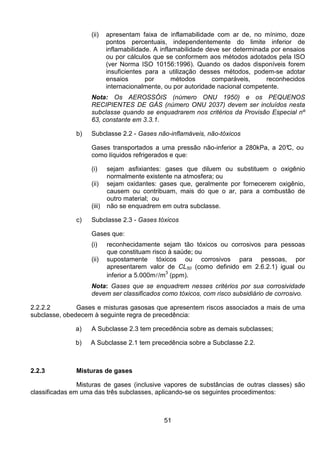 51
(ii) apresentam faixa de inflamabilidade com ar de, no mínimo, doze
pontos percentuais, independentemente do limite inferior de
inflamabilidade. A inflamabilidade deve ser determinada por ensaios
ou por cálculos que se conformem aos métodos adotados pela ISO
(ver Norma ISO 10156:1996). Quando os dados disponíveis forem
insuficientes para a utilização desses métodos, podem-se adotar
ensaios por métodos comparáveis, reconhecidos
internacionalmente, ou por autoridade nacional competente.
Nota: Os AEROSSÓIS (número ONU 1950) e os PEQUENOS
RECIPIENTES DE GÁS (número ONU 2037) devem ser incluídos nesta
subclasse quando se enquadrarem nos critérios da Provisão Especial nº
63, constante em 3.3.1.
b) Subclasse 2.2 - Gases não-inflamáveis, não-tóxicos
Gases transportados a uma pressão não-inferior a 280kPa, a 20°C, ou
como líquidos refrigerados e que:
(i) sejam asfixiantes: gases que diluem ou substituem o oxigênio
normalmente existente na atmosfera; ou
(ii) sejam oxidantes: gases que, geralmente por fornecerem oxigênio,
causem ou contribuam, mais do que o ar, para a combustão de
outro material; ou
(iii) não se enquadrem em outra subclasse.
c) Subclasse 2.3 - Gases tóxicos
Gases que:
(i) reconhecidamente sejam tão tóxicos ou corrosivos para pessoas
que constituam risco à saúde; ou
(ii) supostamente tóxicos ou corrosivos para pessoas, por
apresentarem valor de CL50 (como definido em 2.6.2.1) igual ou
inferior a 5.000ml/m3
(ppm).
Nota: Gases que se enquadrem nesses critérios por sua corrosividade
devem ser classificados como tóxicos, com risco subsidiário de corrosivo.
2.2.2.2 Gases e misturas gasosas que apresentem riscos associados a mais de uma
subclasse, obedecem à seguinte regra de precedência:
a) A Subclasse 2.3 tem precedência sobre as demais subclasses;
b) A Subclasse 2.1 tem precedência sobre a Subclasse 2.2.
2.2.3 Misturas de gases
Misturas de gases (inclusive vapores de substâncias de outras classes) são
classificadas em uma das três subclasses, aplicando-se os seguintes procedimentos:
 