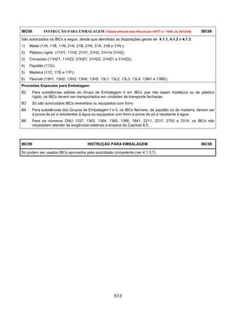 513
IBC08 INSTRUÇÃO PARA EMBALAGEM (Tabela alterada pela Resolução ANTT n.º 1644, de 29/12/06) IBC08
São autorizados os IBCs a seguir, desde que atendidas as disposições gerais de 4.1.1, 4.1.2 e 4.1.3.
1) Metal (11A, 11B, 11N, 21A, 21B, 21N, 31A, 31B e 31N );
2) Plástico rígido (11H1, 11H2, 21H1, 21H2, 31H1e 31H2);
3) Composto (11HZ1, 11HZ2, 21HZ1, 21HZ2, 31HZ1 e 31HZ2);
4) Papelão (11G);
5) Madeira (11C, 11D e 11F);
6) Flexível (13H1, 13H2, 13H3, 13H4, 13H5, 13L1, 13L2, 13L3, 13L4, 13M1 e 13M2).
Provisões Especiais para Embalagem:
B2 Para substâncias sólidas do Grupo de Embalagem II em IBCs que não sejam metálicos ou de plástico
rígido, os IBCs devem ser transportados em unidades de transporte fechadas.
B3 Só são autorizados IBCs revestidos ou equipados com forro.
B4 Para substâncias dos Grupos de Embalagem I e II, os IBCs flexíveis, de papelão ou de madeira, devem ser
à prova de pó e resistentes à água ou equipados com forro à prova de pó e resistente à água.
B6 Para os números ONU 1327, 1363, 1364, 1365, 1386, 1841, 2211, 2217, 2793 e 3314, os IBCs não
necessitam atender às exigências relativas a ensaios do Capítulo 6.5.
IBC99 INSTRUÇÃO PARA EMBALAGEM IBC99
Só podem ser usados IBCs aprovados pela autoridade competente (ver 4.1.3.7).
 