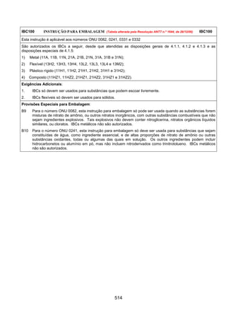 514
IBC100 INSTRUÇÃO PARA EMBALAGEM (Tabela alterada pela Resolução ANTT n.º 1644, de 29/12/06) IBC100
Esta instrução é aplicável aos números ONU 0082, 0241, 0331 e 0332
São autorizados os IBCs a seguir, desde que atendidas as disposições gerais de 4.1.1, 4.1.2 e 4.1.3 e as
disposições especiais de 4.1.5:
1) Metal (11A, 11B, 11N, 21A, 21B, 21N, 31A, 31B e 31N);
2) Flexível (13H2, 13H3, 13H4, 13L2, 13L3, 13L4 e 13M2);
3) Plástico rígido (11H1, 11H2, 21H1, 21H2, 31H1 e 31H2);
4) Composto (11HZ1, 11HZ2, 21HZ1, 21HZ2, 31HZ1 e 31HZ2).
Exigências Adicionais:
1. IBCs só devem ser usados para substâncias que podem escoar livremente.
2. IBCs flexíveis só devem ser usados para sólidos.
Provisões Especiais para Embalagem:
B9 Para o número ONU 0082, esta instrução para embalagem só pode ser usada quando as substâncias forem
misturas de nitrato de amônio, ou outros nitratos inorgânicos, com outras substâncias combustíveis que não
sejam ingredientes explosivos. Tais explosivos não devem conter nitroglicerina, nitratos orgânicos líquidos
similares, ou cloratos. IBCs metálicos não são autorizados.
B10 Para o número ONU 0241, esta instrução para embalagem só deve ser usada para substâncias que sejam
constituídas de água, como ingrediente essencial, e de altas proporções de nitrato de amônio ou outras
substâncias oxidantes, todas ou algumas das quais em solução. Os outros ingredientes podem incluir
hidrocarbonetos ou alumínio em pó, mas não incluem nitroderivados como trinitrotolueno. IBCs metálicos
não são autorizados.
 