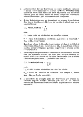 52
a) A inflamabilidade deve ser determinada por ensaios ou cálculos efetuados
de acordo com métodos adotados pela ISO (ver Norma ISO 10156:1996).
Quando as informações disponíveis forem insuficientes para aplicar tais
métodos, pode ser usado método de ensaio comparável, reconhecido
internacionalmente ou, pela autoridade nacional competente;
b) O nível de toxicidade pode ser determinado por ensaios de medição da
CL50 (como definida em 2.6.2.1), ou por método de cálculo que use a
seguinte fórmula:
CL50 Tóxica (mistura) =
∑
=
n
1i Ti
fi
1
onde:
fi= fração molar da substância i que compõe a mistura;
Ti = índice de toxicidade da substância i que compõe a mistura (Ti =
CL50, se CL50 for conhecida).
Quando os valores da CL50 são desconhecidos, o índice de toxicidade é
determinado utilizando-se o menor valor de CL50 de substâncias similares
quanto a efeitos fisiológicos e químicos, ou por meio de ensaios, se não
houver alternativa;
c) A mistura gasosa apresenta risco subsidiário de corrosividade quando se
sabe, por experiência humana, que ataca pele, olhos ou mucosas, ou
quando a CL50 dos componentes corrosivos da mistura for igual ou inferior
a 5.000ml/m³ (ppm), com a CL50 calculada pela fórmula:
CL50 Corrosiva (mistura) =
∑
=
n
1i T
f
ci
1
ci
onde:
fci = fração molar da substância i que compõe a mistura;
Tci = índice de toxicidade da substância i que compõe a mistura
(Tci = CL50, se CL50 for conhecida);
d) A capacidade de oxidação pode ser determinada por ensaios ou
calculada segundo métodos adotados pela ISO ou por métodos
comparáveis reconhecidos internacionalmente ou por autoridade nacional
competente.
 