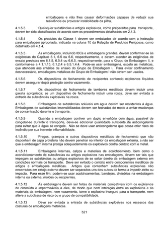 521
embalagens e não lhes causar deformações capazes de reduzir sua
resistência ou provocar instabilidade da pilha.
4.1.5.3 Quaisquer substâncias e artigos explosivos, como preparados para transporte,
devem ter sido classificados de acordo com os procedimentos detalhados em 2.1.3.
4.1.5.4 Os produtos da Classe 1 devem ser embalados de acordo com a instrução
para embalagem apropriada, indicada na coluna 10 da Relação de Produtos Perigosos, como
detalhado em 4.1.4.
4.1.5.5 As embalagens, incluindo IBCs e embalagens grandes, devem conformar-se às
exigências do Capítulo 6.1, 6.5 ou 6.6, respectivamente, e devem atender às exigências de
ensaio previstas em 6.1.5, 6.5.4 ou 6.6.5, respectivamente, para o Grupo de Embalagem II, e
conformar-se a 4.1.1.13, 6.1.2.4 e 6.5.1.4.4. Pode-se usar embalagens, exceto as metálicas,
que atendem aos critérios de ensaio do Grupo de Embalagem I. Para evitar confinamento
desnecessário, embalagens metálicas do Grupo de Embalagem I não devem ser usadas.
4.1.5.6 Os dispositivos de fechamento de recipientes contendo explosivos líquidos
devem assegurar dupla proteção contra vazamento.
4.1.5.7 Os dispositivos de fechamento de tambores metálicos devem incluir uma
gaxeta apropriada; se um dispositivo de fechamento incluir uma rosca, deve ser evitada a
entrada de substâncias explosivas na rosca.
4.1.5.8 Embalagens de substâncias solúveis em água devem ser resistentes à água.
Embalagens de substâncias insensibilizadas devem ser fechadas de modo a evitar mudanças
de concentração durante o transporte.
4.1.5.9 Quando a embalagem contiver um duplo envoltório com água, passível de
congelar-se durante o transporte, deve-se adicionar quantidade suficiente de anticongelante
para evitar que a água se congele. Não se deve usar anticongelante que possa criar risco de
incêndio por sua inerente inflamabilidade.
4.1.5.10 Pregos, grampos e outros dispositivos metálicos de fechamento que não
disponham de capa protetora não devem penetrar no interior da embalagem externa, a não ser
que a embalagem interna proteja adequadamente os explosivos contra contato com o metal.
4.1.5.11 Embalagens internas, calços e materiais de acolchoamento, bem como o
acondicionamento de substâncias ou artigos explosivos nas embalagens, devem ser tais que
impeçam as substâncias ou artigos explosivos de se soltar dentro da embalagem externa em
condições normais de transporte. Deve ser evitado o contato entre componentes metálicos de
artigos e embalagens metálicas. Artigos que contenham substâncias explosivas não
encerrados em estojo externo devem ser separados uns dos outros de forma a impedir atrito ou
impacto. Para esse fim, podem-se usar acolchoamentos, bandejas, divisórias na embalagem
interna ou externa, moldes ou recipientes.
4.1.5.12 As embalagens devem ser feitas de materiais compatíveis com os explosivos
do conteúdo e impermeáveis a eles, de modo que nem interação entre os explosivos e os
materiais da embalagem, nem vazamento, torne o explosivo inseguro para o transporte, nem
altere a subclasse de risco ou o grupo de compatibilidade.
4.1.5.13 Deve ser evitada a entrada de substâncias explosivas nos recessos das
costuras de embalagens metálicas.
 