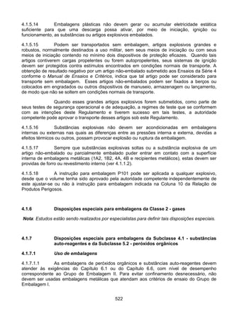 522
4.1.5.14 Embalagens plásticas não devem gerar ou acumular eletricidade estática
suficiente para que uma descarga possa ativar, por meio de iniciação, ignição ou
funcionamento, as substâncias ou artigos explosivos embalados.
4.1.5.15 Podem ser transportados sem embalagem, artigos explosivos grandes e
robustos, normalmente destinados a uso militar, sem seus meios de iniciação ou com seus
meios de iniciação contendo no mínimo dois dispositivos de proteção eficazes. Quando tais
artigos contiverem cargas propelentes ou forem autopropelentes, seus sistemas de ignição
devem ser protegidos contra estímulos encontrados em condições normais de transporte. A
obtenção de resultado negativo por um artigo não-embalado submetido aos Ensaios da Série 4
conforme o Manual de Ensaios e Critérios, indica que tal artigo pode ser considerado para
transporte sem embalagem. Esses artigos não-embalados podem ser fixados a berços ou
colocados em engradados ou outros dispositivos de manuseio, armazenagem ou lançamento,
de modo que não se soltem em condições normais de transporte.
Quando esses grandes artigos explosivos forem submetidos, como parte de
seus testes de segurança operacional e de adequação, a regimes de teste que se conformem
com as intenções deste Regulamento e tiverem sucesso em tais testes, a autoridade
competente pode aprovar o transporte desses artigos sob este Regulamento.
4.1.5.16 Substâncias explosivas não devem ser acondicionadas em embalagens
internas ou externas nas quais as diferenças entre as pressões interna e externa, devidas a
efeitos térmicos ou outros, possam provocar explosão ou ruptura da embalagem.
4.1.5.17 Sempre que substâncias explosivas soltas ou a substância explosiva de um
artigo não-embalado ou parcialmente embalado puder entrar em contato com a superfície
interna de embalagens metálicas (1A2, 1B2, 4A, 4B e recipientes metálicos), estas devem ser
providas de forro ou revestimento interno (ver 4.1.1.2).
4.1.5.18 A instrução para embalagem P101 pode ser aplicada a qualquer explosivo,
desde que o volume tenha sido aprovado pela autoridade competente independentemente de
este ajustar-se ou não à instrução para embalagem indicada na Coluna 10 da Relação de
Produtos Perigosos.
4.1.6 Disposições especiais para embalagens da Classe 2 - gases
Nota: Estudos estão sendo realizados por especialistas para definir tais disposições especiais.
4.1.7 Disposições especiais para embalagens da Subclasse 4.1 - substâncias
auto-reagentes e da Subclasse 5.2 - peróxidos orgânicos
4.1.7.1 Uso de embalagens
4.1.7.1.1 As embalagens de peróxidos orgânicos e substâncias auto-reagentes devem
atender às exigências do Capítulo 6.1 ou do Capítulo 6.6, com nível de desempenho
correspondente ao Grupo de Embalagem II. Para evitar confinamento desnecessário, não
devem ser usadas embalagens metálicas que atendam aos critérios de ensaio do Grupo de
Embalagem I.
 