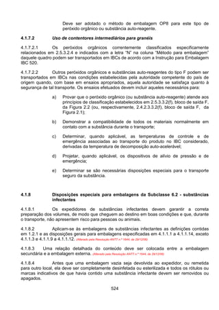 524
Deve ser adotado o método de embalagem OP8 para este tipo de
peróxido orgânico ou substância auto-reagente.
4.1.7.2 Uso de contentores intermediários para granéis
4.1.7.2.1 Os peróxidos orgânicos correntemente classificados especificamente
relacionados em 2.5.3.2.4 e indicados com a letra “N” na coluna “Método para embalagem”
daquele quadro podem ser transportados em IBCs de acordo com a Instrução para Embalagem
IBC 520.
4.1.7.2.2 Outros peróxidos orgânicos e substâncias auto-reagentes do tipo F podem ser
transportados em IBCs nas condições estabelecidas pela autoridade competente do país de
origem quando, com base em ensaios apropriados, aquela autoridade se satisfaça quanto à
segurança de tal transporte. Os ensaios efetuados devem incluir aqueles necessários para:
a) Provar que o peróxido orgânico (ou substância auto-reagente) atende aos
princípios de classificação estabelecidos em 2.5.3.3.2(f), bloco de saída F,
da Figura 2.2 (ou, respectivamente, 2.4.2.3.3.2(f), bloco de saída F, da
Figura 2.1);
b) Demonstrar a compatibilidade de todos os materiais normalmente em
contato com a substância durante o transporte;
c) Determinar, quando aplicável, as temperaturas de controle e de
emergência associadas ao transporte do produto no IBC considerado,
derivadas da temperatura de decomposição auto-acelerável;
d) Projetar, quando aplicável, os dispositivos de alívio de pressão e de
emergência;
e) Determinar se são necessárias disposições especiais para o transporte
seguro da substância.
4.1.8 Disposições especiais para embalagens da Subclasse 6.2 - substâncias
infectantes
4.1.8.1 Os expedidores de substâncias infectantes devem garantir a correta
preparação dos volumes, de modo que cheguem ao destino em boas condições e que, durante
o transporte, não apresentem risco para pessoas ou animais.
4.1.8.2 Aplicam-se às embalagens de substâncias infectantes as definições contidas
em 1.2.1 e as disposições gerais para embalagens especificadas em 4.1.1.1 a 4.1.1.14, exceto
4.1.1.3 e 4.1.1.9 a 4.1.1.12. (Alterado pela Resolução ANTT n.º 1644, de 29/12/06)
4.1.8.3 Uma relação detalhada do conteúdo deve ser colocada entre a embalagem
secundária e a embalagem externa. (Alterado pela Resolução ANTT n.º 1644, de 29/12/06)
4.1.8.4 Antes que uma embalagem vazia seja devolvida ao expedidor, ou remetida
para outro local, ela deve ser completamente desinfetada ou esterilizada e todos os rótulos ou
marcas indicativos de que havia contido uma substância infectante devem ser removidos ou
apagados.
 