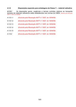 525
4.1.9 Disposições especiais para embalagens da Classe 7 – material radioativo
4.1.9.1 As disposições gerais, exigências e demais controles relativos ao transporte
terrestre de materiais radioativos estão estabelecidos nas normas da CNEN. (Alterado pela Resolução
ANTT n.º 2657, de 18/04/08)
4.1.9.1.1 (Excluído pela Resolução ANTT n.º 2657, de 18/04/08)
4.1.9.1.2 (Excluído pela Resolução ANTT n.º 2657, de 18/04/08)
4.1.9.1.3 (Excluído pela Resolução ANTT n.º 2657, de 18/04/08)
4.1.9.1.4 (Excluído pela Resolução ANTT n.º 2657, de 18/04/08)
4.1.9.1.5 (Excluído pela Resolução ANTT n.º 2657, de 18/04/08)
4.1.9.2 (Excluído pela Resolução ANTT n.º 2657, de 18/04/08)
 