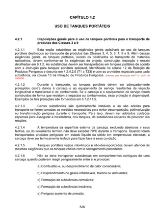 526
CAPÍTULO 4.2
USO DE TANQUES PORTÁTEIS
4.2.1 Disposições gerais para o uso de tanques portáteis para o transporte de
produtos das Classes 3 a 9
4.2.1.1 Esta seção estabelece as exigências gerais aplicáveis ao uso de tanques
portáteis destinados ao transporte de produtos das Classes 3, 4, 5, 6, 7, 8 e 9. Além dessas
exigências gerais, os tanques portáteis, exceto os destinados ao transporte de materiais
radioativos, devem conformar-se às exigências de projeto, construção, inspeção e ensaio
detalhadas em 6.7.2. As substâncias devem ser transportadas em tanques portáteis de acordo
com a instrução para tanques portáteis aplicável, identificada na coluna 12 da Relação de
Produtos Perigosos e descrita em 4.2.4.2.6 (T1 a T23) e com as provisões especiais para cada
substância, na coluna 13 da Relação de Produtos Perigosos. (Alterado pela Resolução ANTT n.º 2657, de
18/04/08)
4.2.1.2 Durante o transporte, os tanques portáteis devem ser adequadamente
protegidos contra danos à carcaça e ao equipamento de serviço resultantes de impacto
longitudinal e transversal e de tombamento. Se a carcaça e o equipamento de serviço forem
construídos de forma que resistam a impactos ou tombamentos, essa proteção é dispensável.
Exemplos de tais proteções são fornecidos em 6.7.2.17.5.
4.2.1.3 Certas substâncias são quimicamente instáveis e só são aceitas para
transporte se forem tomadas as medidas necessárias para evitar decomposição, polimerização
ou transformação perigosa durante o transporte. Para isso, devem ser adotados cuidados
especiais para assegurar a inexistência, nos tanques, de substâncias capazes de provocar tais
reações.
4.2.1.4 A temperatura da superfície externa da carcaça, excluindo aberturas e seus
fechos, ou do isolamento térmico não deve exceder 70ºC durante o transporte. Quando forem
transportados produtos perigosos em estado líquido ou sólido em temperaturas elevadas, a
carcaça deve ser termicamente isolada para fazer face a essa condição.
4.2.1.5 Tanques portáteis vazios não-limpos e não-desvaporizados devem atender às
mesmas exigências que os tanques cheios com o carregamento precedente.
4.2.1.6 Não se deve transportar substâncias em compartimentos contíguos de uma
carcaça quando puderem reagir perigosamente entre si e provocar:
a) Combustão e, ou desprendimento de calor considerável;
b) Desprendimento de gases inflamáveis, tóxicos ou asfixiantes;
c) Formação de substâncias corrosivas;
d) Formação de substâncias instáveis;
e) Perigoso aumento de pressão.
 
