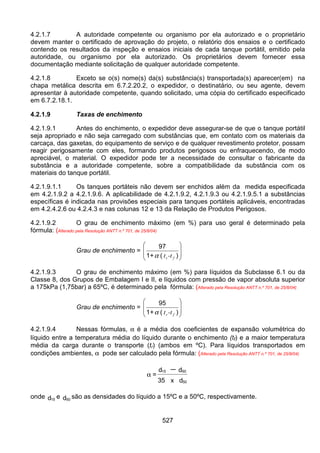 527
4.2.1.7 A autoridade competente ou organismo por ela autorizado e o proprietário
devem manter o certificado de aprovação do projeto, o relatório dos ensaios e o certificado
contendo os resultados da inspeção e ensaios iniciais de cada tanque portátil, emitido pela
autoridade, ou organismo por ela autorizado. Os proprietários devem fornecer essa
documentação mediante solicitação de qualquer autoridade competente.
4.2.1.8 Exceto se o(s) nome(s) da(s) substância(s) transportada(s) aparecer(em) na
chapa metálica descrita em 6.7.2.20.2, o expedidor, o destinatário, ou seu agente, devem
apresentar à autoridade competente, quando solicitado, uma cópia do certificado especificado
em 6.7.2.18.1.
4.2.1.9 Taxas de enchimento
4.2.1.9.1 Antes do enchimento, o expedidor deve assegurar-se de que o tanque portátil
seja apropriado e não seja carregado com substâncias que, em contato com os materiais da
carcaça, das gaxetas, do equipamento de serviço e de qualquer revestimento protetor, possam
reagir perigosamente com eles, formando produtos perigosos ou enfraquecendo, de modo
apreciável, o material. O expedidor pode ter a necessidade de consultar o fabricante da
substância e a autoridade competente, sobre a compatibilidade da substância com os
materiais do tanque portátil.
4.2.1.9.1.1 Os tanques portáteis não devem ser enchidos além da medida especificada
em 4.2.1.9.2 a 4.2.1.9.6. A aplicabilidade de 4.2.1.9.2, 4.2.1.9.3 ou 4.2.1.9.5.1 a substâncias
específicas é indicada nas provisões especiais para tanques portáteis aplicáveis, encontradas
em 4.2.4.2.6 ou 4.2.4.3 e nas colunas 12 e 13 da Relação de Produtos Perigosos.
4.2.1.9.2 O grau de enchimento máximo (em %) para uso geral é determinado pela
fórmula: (Alterado pela Resolução ANTT n.º 701, de 25/8/04)
Grau de enchimento =








)(+1
97
fr -ttα
4.2.1.9.3 O grau de enchimento máximo (em %) para líquidos da Subclasse 6.1 ou da
Classe 8, dos Grupos de Embalagem I e II, e líquidos com pressão de vapor absoluta superior
a 175kPa (1,75bar) a 65ºC, é determinado pela fórmula: (Alterado pela Resolução ANTT n.º 701, de 25/8/04)
Grau de enchimento =








)(+1
95
fr -ttα
4.2.1.9.4 Nessas fórmulas, α é a média dos coeficientes de expansão volumétrica do
líquido entre a temperatura média do líquido durante o enchimento (tf) e a maior temperatura
média da carga durante o transporte (tr) (ambos em ºC). Para líquidos transportados em
condições ambientes, α pode ser calculado pela fórmula: (Alterado pela Resolução ANTT n.º 701, de 25/8/04)
α =
15 50
50
d d
35 x d
−
onde 15d e 50d são as densidades do líquido a 15ºC e a 50ºC, respectivamente.
 