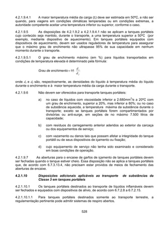 528
4.2.1.9.4.1 A maior temperatura média da carga (tr) deve ser estimada em 50ºC, a não ser
quando, para viagens em condições climáticas temperadas ou em condições extremas, a
autoridade competente aceitar uma temperatura inferior ou superior, conforme o caso.
4.2.1.9.5 As disposições de 4.2.1.9.2 a 4.2.1.9.4.1 não se aplicam a tanques portáteis
cujo conteúdo seja mantido, durante o transporte, a uma temperatura superior a 50ºC (por
exemplo, mediante dispositivo de aquecimento). Em tanques portáteis equipados com
dispositivos de aquecimento, devem ser usados reguladores de temperatura para assegurar
que o máximo grau de enchimento não ultrapasse 95% de sua capacidade em nenhum
momento durante o transporte.
4.2.1.9.5.1 O grau de enchimento máximo (em %) para líquidos transportados em
condições de temperatura elevada é determinado pela fórmula:
Grau de enchimento
f
r
d
d
95=
onde dr e df são, respectivamente, as densidades do líquido à temperatura média do líquido
durante o enchimento e à maior temperatura média da carga durante o transporte.
4.2.1.9.6 Não devem ser oferecidos para transporte tanques portáteis:
a) no caso de líquidos com viscosidade inferior a 2.680mm
2
/s a 20ºC com
um grau de enchimento, superior a 20%, mas inferior a 80%; ou no caso
de substância aquecida, a temperatura máxima da substância durante o
transporte; exceto se tanques portáteis forem compartimentados por
divisórias ou anti-surge, em seções de no máximo 7.500 litros de
capacidade;
b) com resíduos do carregamento anterior aderidos ao exterior da carcaça
ou dos equipamentos de serviço;
c) com vazamento ou danos tais que possam afetar a integridade do tanque
portátil ou de seus dispositivos de içamento ou fixação;
d) cujo equipamento de serviço não tenha sido examinado e considerado
em boas condições de operação.
4.2.1.9.7 As aberturas para o encaixe de garfos de içamento de tanques portáteis devem
ser fechadas quando o tanque estiver cheio. Essa disposição não se aplica a tanques portáteis
que, de acordo com 6.7.3.13.4, não precisam estar providos de meios de fechamento das
aberturas de encaixe.
4.2.1.10 Disposições adicionais aplicáveis ao transporte de substâncias da
Classe 3 em tanques portáteis
4.2.1.10.1 Os tanques portáteis destinados ao transporte de líquidos inflamáveis devem
ser fechados e equipados com dispositivos de alívio, de acordo com 6.7.2.8 a 6.7.2.15.
4.2.1.10.1.1 Para tanques portáteis destinados somente ao transporte terrestre, a
regulamentação pertinente pode admitir sistemas de respiro abertos.
 