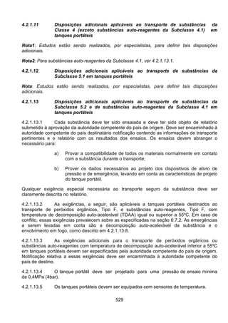529
4.2.1.11 Disposições adicionais aplicáveis ao transporte de substâncias da
Classe 4 (exceto substâncias auto-reagentes da Subclasse 4.1) em
tanques portáteis
Nota1: Estudos estão sendo realizados, por especialistas, para definir tais disposições
adicionais.
Nota2: Para substâncias auto-reagentes da Subclasse 4.1, ver 4.2.1.13.1.
4.2.1.12 Disposições adicionais aplicáveis ao transporte de substâncias da
Subclasse 5.1 em tanques portáteis
Nota: Estudos estão sendo realizados, por especialistas, para definir tais disposições
adicionais.
4.2.1.13 Disposições adicionais aplicáveis ao transporte de substâncias da
Subclasse 5.2 e de substâncias auto-reagentes da Subclasse 4.1 em
tanques portáteis
4.2.1.13.1 Cada substância deve ter sido ensaiada e deve ter sido objeto de relatório
submetido à aprovação da autoridade competente do país de origem. Deve ser encaminhado à
autoridade competente do país destinatário notificação contendo as informações de transporte
pertinentes e o relatório com os resultados dos ensaios. Os ensaios devem abranger o
necessário para:
a) Provar a compatibilidade de todos os materiais normalmente em contato
com a substância durante o transporte;
b) Prover os dados necessários ao projeto dos dispositivos de alívio de
pressão e de emergência, levando em conta as características de projeto
do tanque portátil.
Qualquer exigência especial necessária ao transporte seguro da substância deve ser
claramente descrita no relatório.
4.2.1.13.2 As exigências, a seguir, são aplicáveis a tanques portáteis destinados ao
transporte de peróxidos orgânicos, Tipo F, e substâncias auto-reagentes, Tipo F, com
temperatura de decomposição auto-acelerável (TDAA) igual ou superior a 55ºC. Em caso de
conflito, essas exigências prevalecem sobre as especificadas na seção 6.7.2. As emergências
a serem levadas em conta são a decomposição auto-acelerável da substância e o
envolvimento em fogo, como descrito em 4.2.1.13.8.
4.2.1.13.3 As exigências adicionais para o transporte de peróxidos orgânicos ou
substâncias auto-reagentes com temperatura de decomposição auto-acelerável inferior a 55ºC
em tanques portáteis devem ser especificadas pela autoridade competente do país de origem.
Notificação relativa a essas exigências deve ser encaminhada à autoridade competente do
país de destino.
4.2.1.13.4 O tanque portátil deve ser projetado para uma pressão de ensaio mínima
de 0,4MPa (4bar).
4.2.1.13.5 Os tanques portáteis devem ser equipados com sensores de temperatura.
 