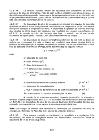 530
4.2.1.13.6 Os tanques portáteis devem ser equipados com dispositivos de alívio de
pressão e de alívio de emergência. Pode-se usar, também, dispositivos de alívio de vácuo. Os
dispositivos de alívio de pressão devem operar às pressões determinadas de acordo tanto com
as propriedades da substância, quanto com as características de construção do tanque portátil.
Não são admitidos elementos fusíveis na carcaça.
4.2.1.13.7 Os dispositivos de alívio de pressão devem consistir em válvulas, do tipo mola,
ajustadas para evitar aumento significativo, dentro do tanque, de produtos de decomposição e
de vapores liberados à temperatura de 50ºC. A capacidade e a pressão de início de descarga
das válvulas de alívio devem ser baseadas nos resultados dos ensaios especificados em
4.2.1.13.1. A pressão de início de descarga não deve, no entanto, ser tal que permita
vazamento de líquido pela(s) válvula(s), em caso de tombamento do tanque.
4.2.1.13.8 Os dispositivos de alívio de emergência podem ser do tipo mola ou discos de
ruptura, ou combinação dos dois, e devem ser projetados para deixar escapar todos os
produtos de decomposição e vapores desprendidos durante um período não-inferior a uma
hora de completo envolvimento em fogo, como determinado pela seguinte fórmula:
q = 70961 F A 0,82
onde:
q = absorção de calor (W)
A = área molhada [m
2
]
F = fator de isolamento, [ - ]
F = 1 para vasos não-isolados, ou
F =
U(923 T )
47032
PO−
para vasos isolados
onde:
K = condutividade térmica da camada isolante [W.m
-1
. K
-1
]
L = espessura da camada isolante [m]
U = K/L = coeficiente de transferência de calor de isolamento [W.m
-2
. K
-1
]
TPO = temperatura do peróxido em condições de alívio [K]
A pressão de início de descarga do(s) dispositivo(s) de alívio de emergência
deve ser superior à especificada em 4.2.1.13.7 e baseada nos resultados dos ensaios referidos
em 4.2.1.13.1. Os dispositivos de alívio de emergência devem ser dimensionados de modo que
a pressão máxima no tanque nunca exceda a pressão de ensaio do tanque.
Nota: Um exemplo de método para determinar as dimensões dos dispositivos de alívio de
emergência é fornecido no Apêndice 5 do Manual de Ensaios e Critérios.
4.2.1.13.9 Para tanques portáteis com isolamento, a capacidade e a regulagem do(s)
dispositivo(s) de alívio de emergência devem ser determinados, pressupondo perda de
isolamento de 1% da área da superfície.
 