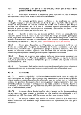 532
4.2.2 Disposições gerais para o uso de tanques portáteis para o transporte de
gases liquefeitos não-refrigerados
4.2.2.1 Esta seção estabelece as exigências gerais aplicáveis ao uso de tanques
portáteis para o transporte de gases liquefeitos não-refrigerados.
4.2.2.2 Os tanques portáteis devem conformar-se às exigências de projeto,
construção, inspeção e ensaios detalhadas em 6.7.3. Os gases liquefeitos não-refrigerados
devem ser transportados em tanques portáteis de acordo com a instrução para tanques
portáteis T50, descrita em 4.2.4.2.6, e com as provisões especiais para tanques portáteis
relativas a gases liquefeitos não-refrigerados específicos, encontradas na coluna 13 da
Relação de Produtos Perigosos e descritas em 4.2.4.3.
4.2.2.3 Durante o transporte, os tanques portáteis devem ser adequadamente
protegidos contra danos à carcaça e ao equipamento de serviço, provocados por impacto
lateral, longitudinal e tombamento. Se a carcaça e o equipamento de serviço forem construídos
de forma que resistam a impactos ou tombamentos, essa proteção é dispensável. Exemplos
dessas proteções são fornecidos em 6.7.3.13.5. (Alterado pela Resolução ANTT n.º 1644, de 29/12/06)
4.2.2.4 Certos gases liquefeitos não-refrigerados são quimicamente instáveis e só
devem ser aceitos para transporte se tomadas as medidas necessárias para evitar
decomposição, transformação ou polimerização perigosas durante o transporte. Para isso,
devem ser adotados cuidados especiais para assegurar que os tanques portáteis não
contenham gases liquefeitos não-refrigerados capazes de provocar tais reações.
4.2.2.5 Exceto se os nomes dos produtos perigosos transportados aparecerem na
chapa metálica descrita em 6.7.3.16.2, o expedidor, o destinatário ou seu agente, conforme o
caso, deve apresentar à autoridade competente, quando solicitado, uma cópia do certificado
especificado em 6.7.3.14.1.
4.2.2.6 Tanques portáteis vazios não-limpos e não-desgaseificados devem atender às
mesmas exigências que os tanques cheios com o gás liquefeito não-refrigerado anterior.
4.2.2.7 Enchimento
4.2.2.7.1 Antes do enchimento, o expedidor deve assegurar-se de que o tanque portátil
é aprovado para o gás liquefeito não-refrigerado a ser transportado e que o tanque portátil não
seja carregado com gases liquefeitos não-refrigerados que, em contato com os materiais da
carcaça, das gaxetas e do equipamento de serviço, possam reagir perigosamente com eles,
formando produtos perigosos ou enfraquecendo de modo apreciável o material. Durante o
enchimento, a temperatura do gás liquefeito não-refrigerado deve estar dentro dos limites da
faixa de temperatura do projeto.
4.2.2.7.2 A massa máxima de gás liquefeito não-refrigerado por litro de capacidade da
carcaça (kg/l) não deve exceder a densidade do gás liquefeito não-refrigerado a 50ºC
multiplicada por 0,95. Além disso, a 60ºC a carcaça não deve estar cheia de líquido.
4.2.2.7.3 Os tanques portáteis não devem ser enchidos acima de sua massa bruta
máxima admissível e da massa de carga máxima admissível especificada para cada gás a
transportar.
 