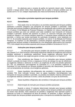 535
4.2.3.9 As aberturas para o encaixe de garfos de içamento devem estar fechadas
quando o tanque estiver cheio. Essa disposição não se aplica a tanques portáteis que, de
acordo com 6.7.4.12.4, estejam dispensados dos meios de fechamento de tais aberturas.
4.2.4 Instruções e provisões especiais para tanques portáteis
4.2.4.1 Generalidades
4.2.4.1.1 Esta seção inclui as instruções e as provisões especiais para tanques portáteis
aplicáveis a produtos perigosos cujo transporte em tanques portáteis é autorizado. Cada
instrução para tanques portáteis é identificada por uma designação alfa-numérica (por exemplo
T1). A coluna 12 da Relação de Produtos Perigosos, no Capítulo 3.2, indica a instrução para
tanques portáteis que deve ser adotada para cada substância cujo transporte em tanques
portáteis é permitido. Quando não aparecer na coluna 12, nenhuma instrução para tanque
portátil em relação a um produto perigoso específico, o transporte dessa substância não será
permitido, a menos que receba aprovação da autoridade competente, como detalhado em
6.7.1.3. As provisões especiais para tanques portáteis, na coluna 13 da Relação de Produtos
Perigosos, no Capítulo 3.2 são destinadas a produtos perigosos específicos. Cada provisão
especial para tanques portáteis é identificada por uma designação alfanumérica (por exemplo,
TP1). Uma relação das provisões especiais para tanques portáteis é fornecida em 4.2.4.3.
4.2.4.2 Instruções para tanques portáteis
4.2.4.2.1 As instruções para tanques portáteis são aplicáveis a produtos perigosos
das Classes 2 a 9. Elas fornecem informações específicas relativas às exigências para tanques
portáteis aplicáveis a substâncias específicas. Essas exigências adicionais devem ser
satisfeitas, sem prejuízo das exigências gerais contidas neste Capítulo e no Capítulo 6.7.
4.2.4.2.2 Para substâncias das Classes 3 a 9, as instruções para tanques portáteis
indicam a pressão de ensaio mínima, a espessura mínima da carcaça (no aço de referência),
as exigências relativas a aberturas no fundo e as exigências de alívio de pressão aplicáveis.
Em T23, as substâncias auto-reagentes da Subclasse 4.1, e os peróxidos orgânicos da
Subclasse 5.2 cujo transporte em tanques portáteis é permitido são relacionados, juntamente
com as temperaturas de controle e de emergência aplicáveis.
4.2.4.2.3 Gases liquefeitos não-refrigerados são remetidos à instrução para tanques
portáteis T50. Esta instrução fornece, para os gases liquefeitos não-refrigerados cujo
transporte em tanques portáteis é permitido, as pressões de trabalho máximas admissíveis e
as exigências relativas a aberturas no fundo, a alívio de pressão e ao grau de enchimento.
4.2.4.2.4 Gases liquefeitos refrigerados são remetidos à instrução para tanques portáteis
T75.
4.2.4.2.5 Determinação da instrução para tanques portáteis apropriada
Quando a coluna 12 estipular determinada instrução para tanques portáteis
para um produto perigoso específico, podem ser usados outros tanques portáteis com pressão
de ensaio mais elevada, maior espessura de paredes e exigências mais rigorosas quanto a
aberturas no fundo e a dispositivos de alívio de pressão. As diretrizes, a seguir, permitem a
determinação dos tanques portáteis apropriados para o transporte de substâncias específicas:
 