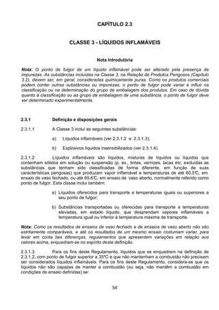 54
CAPÍTULO 2.3
CLASSE 3 - LÍQUIDOS INFLAMÁVEIS
Nota Introdutória
Nota: O ponto de fulgor de um líquido inflamável pode ser alterado pela presença de
impurezas. As substâncias incluídas na Classe 3, na Relação de Produtos Perigosos (Capítulo
3.2), devem ser, em geral, consideradas quimicamente puras. Como os produtos comerciais
podem conter outras substâncias ou impurezas, o ponto de fulgor pode variar e influir na
classificação ou na determinação do grupo de embalagem dos produtos. Em caso de dúvida
quanto à classificação ou ao grupo de embalagem de uma substância, o ponto de fulgor deve
ser determinado experimentalmente.
2.3.1 Definição e disposições gerais
2.3.1.1 A Classe 3 inclui as seguintes substâncias:
a) Líquidos inflamáveis (ver 2.3.1.2 e 2.3.1.3);
b) Explosivos líquidos insensibilizados (ver 2.3.1.4).
2.3.1.2 Líquidos inflamáveis são líquidos, misturas de líquidos ou líquidos que
contenham sólidos em solução ou suspensão (p. ex., tintas, vernizes, lacas etc, excluídas as
substâncias que tenham sido classificadas de forma diferente, em função de suas
características perigosas) que produzam vapor inflamável a temperaturas de até 60,5°C, em
ensaio de vaso fechado, ou até 65,6°C, em ensaio de vaso aberto, normalmente referido como
ponto de fulgor. Esta classe inclui também:
a) Líquidos oferecidos para transporte a temperaturas iguais ou superiores a
seu ponto de fulgor;
b) Substâncias transportadas ou oferecidas para transporte a temperaturas
elevadas, em estado líquido, que desprendam vapores inflamáveis a
temperatura igual ou inferior à temperatura máxima de transporte.
Nota: Como os resultados de ensaios de vaso fechado e de ensaios de vaso aberto não são
estritamente comparáveis, e até os resultados de um mesmo ensaio costumam variar, para
levar em conta tais diferenças, regulamentos que apresentem variações em relação aos
valores acima, enquadram-se no espírito desta definição.
2.3.1.3 Para os fins deste Regulamento, líquidos que se enquadrem na definição de
2.3.1.2, com ponto de fulgor superior a 35ºC e que não mantenham a combustão não precisam
ser considerados líquidos inflamáveis. Para os fins deste Regulamento, considera-se que os
líquidos não são capazes de manter a combustão (ou seja, não mantêm a combustão em
condições de ensaio definidas) se:
 