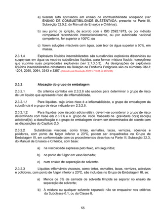 55
a) tiverem sido aprovados em ensaio de combustibilidade adequado (ver
ENSAIO DE COMBUSTIBILIDADE SUSTENTADA, prescrito na Parte III,
Subseção 32.5.2, do Manual de Ensaios e Critérios);
b) seu ponto de ignição, de acordo com a ISO 2592:1973, ou por método
comparável reconhecido internacionalmente, ou por autoridade nacional
competente, for superior a 100ºC; ou
c) forem soluções miscíveis com água, com teor de água superior a 90%, em
massa.
2.3.1.4 Explosivos líquidos insensibilizados são substâncias explosivas dissolvidas ou
suspensas em água ou noutras substâncias líquidas, para formar mistura líquida homogênea
que suprima suas propriedades explosivas (ver 2.1.3.5.3). As designações de explosivos
líquidos insensibilizados constantes na Relação de Produtos Perigosos são os números ONU:
1204, 2059, 3064, 3343 e 3357. (Alterado pela Resolução ANTT n.º 1644, de 29/12/06)
2.3.2 Alocação do grupo de embalagem
2.3.2.1 Os critérios contidos em 2.3.2.6 são usados para determinar o grupo de risco
de um líquido que apresente risco de inflamabilidade.
2.3.2.1.1 Para líquidos, cujo único risco é a inflamabilidade, o grupo de embalagem da
substância é o grupo de risco indicado em 2.3.2.6.
2.3.2.1.2 Para líquidos com risco(s) adicional(is), devem-se considerar o grupo de risco
determinado com base em 2.3.2.6 e o grupo de risco baseado na gravidade do(s) risco(s)
adicional(is); a classificação e o grupo de embalagem devem ser determinados de acordo com
as disposições do Capítulo 2.0.
2.3.2.2 Substâncias viscosas, como tintas, esmaltes, lacas, vernizes, adesivos e
polidores, com ponto de fulgor inferior a 23ºC, podem ser enquadradas no Grupo de
Embalagem III, em conformidade com os procedimentos descritos na Parte III, Subseção 32.3,
do Manual de Ensaios e Critérios, com base:
a) na viscosidade expressa pelo fluxo, em segundos;
b) no ponto de fulgor em vaso fechado;
c) num ensaio de separação de solvente.
2.3.2.3 Líquidos inflamáveis viscosos, como tintas, esmaltes, lacas, vernizes, adesivos
e polidores, com ponto de fulgor inferior a 23ºC, são incluídos no Grupo de Embalagem III, se:
a) Menos de 3% da camada de solvente límpida se separar no ensaio de
separação de solvente;
b) A mistura ou qualquer solvente separado não se enquadrar nos critérios
da Subclasse 6.1, ou da Classe 8.
 