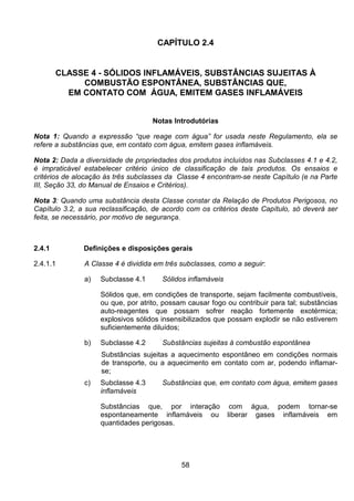 58
CAPÍTULO 2.4
CLASSE 4 - SÓLIDOS INFLAMÁVEIS, SUBSTÂNCIAS SUJEITAS À
COMBUSTÃO ESPONTÂNEA, SUBSTÂNCIAS QUE,
EM CONTATO COM ÁGUA, EMITEM GASES INFLAMÁVEIS
Notas Introdutórias
Nota 1: Quando a expressão “que reage com água” for usada neste Regulamento, ela se
refere a substâncias que, em contato com água, emitem gases inflamáveis.
Nota 2: Dada a diversidade de propriedades dos produtos incluídos nas Subclasses 4.1 e 4.2,
é impraticável estabelecer critério único de classificação de tais produtos. Os ensaios e
critérios de alocação às três subclasses da Classe 4 encontram-se neste Capítulo (e na Parte
III, Seção 33, do Manual de Ensaios e Critérios).
Nota 3: Quando uma substância desta Classe constar da Relação de Produtos Perigosos, no
Capítulo 3.2, a sua reclassificação, de acordo com os critérios deste Capítulo, só deverá ser
feita, se necessário, por motivo de segurança.
2.4.1 Definições e disposições gerais
2.4.1.1 A Classe 4 é dividida em três subclasses, como a seguir:
a) Subclasse 4.1 Sólidos inflamáveis
Sólidos que, em condições de transporte, sejam facilmente combustíveis,
ou que, por atrito, possam causar fogo ou contribuir para tal; substâncias
auto-reagentes que possam sofrer reação fortemente exotérmica;
explosivos sólidos insensibilizados que possam explodir se não estiverem
suficientemente diluídos;
b) Subclasse 4.2 Substâncias sujeitas à combustão espontânea
Substâncias sujeitas a aquecimento espontâneo em condições normais
de transporte, ou a aquecimento em contato com ar, podendo inflamar-
se;
c) Subclasse 4.3 Substâncias que, em contato com água, emitem gases
inflamáveis
Substâncias que, por interação com água, podem tornar-se
espontaneamente inflamáveis ou liberar gases inflamáveis em
quantidades perigosas.
 