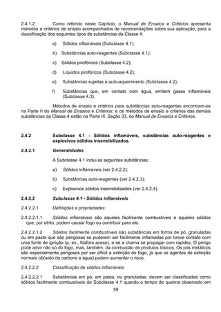 59
2.4.1.2 Como referido neste Capítulo, o Manual de Ensaios e Critérios apresenta
métodos e critérios de ensaio acompanhados de recomendações sobre sua aplicação, para a
classificação dos seguintes tipos de substâncias da Classe 4:
a) Sólidos inflamáveis (Subclasse 4.1);
b) Substâncias auto-reagentes (Subclasse 4.1);
c) Sólidos pirofóricos (Subclasse 4.2);
d) Líquidos pirofóricos (Subclasse 4.2);
e) Substâncias sujeitas a auto-aquecimento (Subclasse 4.2);
f) Substâncias que, em contato com água, emitem gases inflamáveis
(Subclasse 4.3).
Métodos de ensaio e critérios para substâncias auto-reagentes encontram-se
na Parte II do Manual de Ensaios e Critérios; e os métodos de ensaio e critérios das demais
substâncias da Classe 4 estão na Parte III, Seção 33, do Manual de Ensaios e Critérios.
2.4.2 Subclasse 4.1 - Sólidos inflamáveis, substâncias auto-reagentes e
explosivos sólidos insensibilizados.
2.4.2.1 Generalidades
A Subclasse 4.1 inclui as seguintes substâncias:
a) Sólidos inflamáveis (ver 2.4.2.2);
b) Substâncias auto-reagentes (ver 2.4.2.3);
c) Explosivos sólidos insensibilizados (ver 2.4.2.4).
2.4.2.2 Subclasse 4.1 - Sólidos inflamáveis
2.4.2.2.1 Definições e propriedades
2.4.2.2.1.1 Sólidos inflamáveis são aqueles facilmente combustíveis e aqueles sólidos
que, por atrito, podem causar fogo ou contribuir para ele.
2.4.2.2.1.2 Sólidos facilmente combustíveis são substâncias em forma de pó, granuladas
ou em pasta que são perigosas se puderem ser facilmente inflamadas por breve contato com
uma fonte de ignição (p. ex., fósforo aceso), e se a chama se propagar com rapidez. O perigo
pode advir não só do fogo, mas, também, da combustão de produtos tóxicos. Os pós metálicos
são especialmente perigosos por ser difícil a extinção do fogo, já que os agentes de extinção
normais (dióxido de carbono e água) podem aumentar o risco.
2.4.2.2.2 Classificação de sólidos inflamáveis
2.4.2.2.2.1 Substâncias em pó, em pasta, ou granuladas, devem ser classificadas como
sólidos facilmente combustíveis da Subclasse 4.1 quando o tempo de queima observado em
 