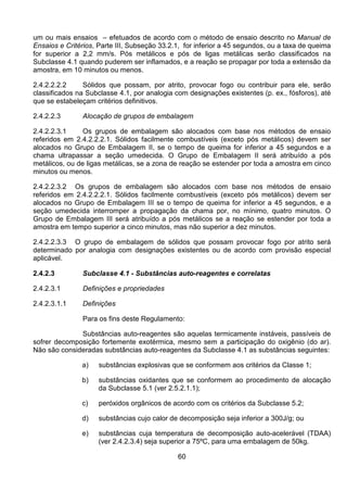 60
um ou mais ensaios – efetuados de acordo com o método de ensaio descrito no Manual de
Ensaios e Critérios, Parte III, Subseção 33.2.1, for inferior a 45 segundos, ou a taxa de queima
for superior a 2,2 mm/s. Pós metálicos e pós de ligas metálicas serão classificados na
Subclasse 4.1 quando puderem ser inflamados, e a reação se propagar por toda a extensão da
amostra, em 10 minutos ou menos.
2.4.2.2.2.2 Sólidos que possam, por atrito, provocar fogo ou contribuir para ele, serão
classificados na Subclasse 4.1, por analogia com designações existentes (p. ex., fósforos), até
que se estabeleçam critérios definitivos.
2.4.2.2.3 Alocação de grupos de embalagem
2.4.2.2.3.1 Os grupos de embalagem são alocados com base nos métodos de ensaio
referidos em 2.4.2.2.2.1. Sólidos facilmente combustíveis (exceto pós metálicos) devem ser
alocados no Grupo de Embalagem II, se o tempo de queima for inferior a 45 segundos e a
chama ultrapassar a seção umedecida. O Grupo de Embalagem II será atribuído a pós
metálicos, ou de ligas metálicas, se a zona de reação se estender por toda a amostra em cinco
minutos ou menos.
2.4.2.2.3.2 Os grupos de embalagem são alocados com base nos métodos de ensaio
referidos em 2.4.2.2.2.1. Sólidos facilmente combustíveis (exceto pós metálicos) devem ser
alocados no Grupo de Embalagem III se o tempo de queima for inferior a 45 segundos, e a
seção umedecida interromper a propagação da chama por, no mínimo, quatro minutos. O
Grupo de Embalagem III será atribuído a pós metálicos se a reação se estender por toda a
amostra em tempo superior a cinco minutos, mas não superior a dez minutos.
2.4.2.2.3.3 O grupo de embalagem de sólidos que possam provocar fogo por atrito será
determinado por analogia com designações existentes ou de acordo com provisão especial
aplicável.
2.4.2.3 Subclasse 4.1 - Substâncias auto-reagentes e correlatas
2.4.2.3.1 Definições e propriedades
2.4.2.3.1.1 Definições
Para os fins deste Regulamento:
Substâncias auto-reagentes são aquelas termicamente instáveis, passíveis de
sofrer decomposição fortemente exotérmica, mesmo sem a participação do oxigênio (do ar).
Não são consideradas substâncias auto-reagentes da Subclasse 4.1 as substâncias seguintes:
a) substâncias explosivas que se conformem aos critérios da Classe 1;
b) substâncias oxidantes que se conformem ao procedimento de alocação
da Subclasse 5.1 (ver 2.5.2.1.1);
c) peróxidos orgânicos de acordo com os critérios da Subclasse 5.2;
d) substâncias cujo calor de decomposição seja inferior a 300J/g; ou
e) substâncias cuja temperatura de decomposição auto-acelerável (TDAA)
(ver 2.4.2.3.4) seja superior a 75ºC, para uma embalagem de 50kg.
 